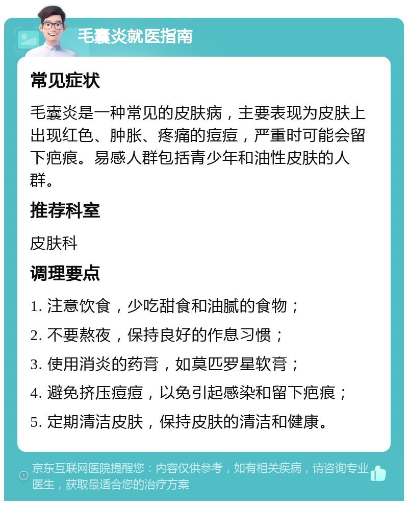 毛囊炎就医指南 常见症状 毛囊炎是一种常见的皮肤病，主要表现为皮肤上出现红色、肿胀、疼痛的痘痘，严重时可能会留下疤痕。易感人群包括青少年和油性皮肤的人群。 推荐科室 皮肤科 调理要点 1. 注意饮食，少吃甜食和油腻的食物； 2. 不要熬夜，保持良好的作息习惯； 3. 使用消炎的药膏，如莫匹罗星软膏； 4. 避免挤压痘痘，以免引起感染和留下疤痕； 5. 定期清洁皮肤，保持皮肤的清洁和健康。