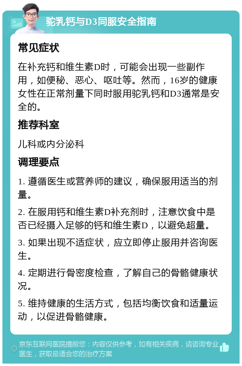 驼乳钙与D3同服安全指南 常见症状 在补充钙和维生素D时，可能会出现一些副作用，如便秘、恶心、呕吐等。然而，16岁的健康女性在正常剂量下同时服用驼乳钙和D3通常是安全的。 推荐科室 儿科或内分泌科 调理要点 1. 遵循医生或营养师的建议，确保服用适当的剂量。 2. 在服用钙和维生素D补充剂时，注意饮食中是否已经摄入足够的钙和维生素D，以避免超量。 3. 如果出现不适症状，应立即停止服用并咨询医生。 4. 定期进行骨密度检查，了解自己的骨骼健康状况。 5. 维持健康的生活方式，包括均衡饮食和适量运动，以促进骨骼健康。