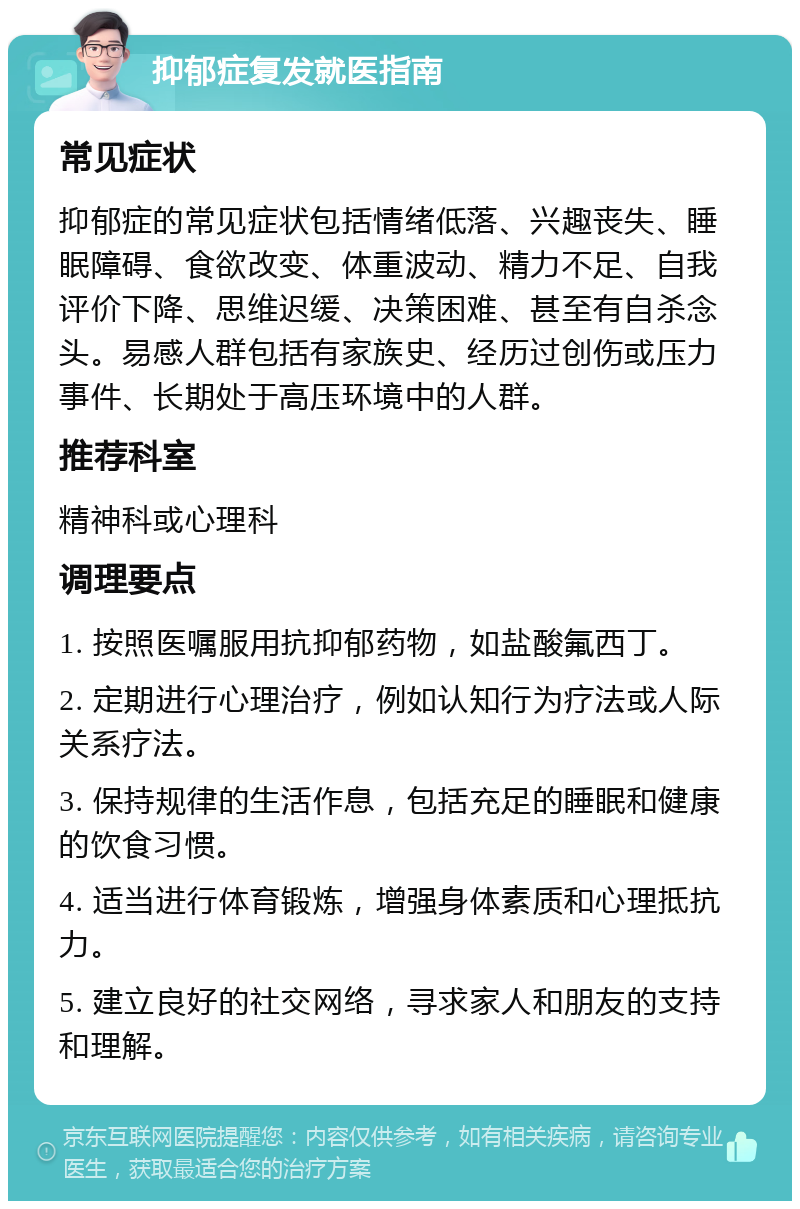 抑郁症复发就医指南 常见症状 抑郁症的常见症状包括情绪低落、兴趣丧失、睡眠障碍、食欲改变、体重波动、精力不足、自我评价下降、思维迟缓、决策困难、甚至有自杀念头。易感人群包括有家族史、经历过创伤或压力事件、长期处于高压环境中的人群。 推荐科室 精神科或心理科 调理要点 1. 按照医嘱服用抗抑郁药物，如盐酸氟西丁。 2. 定期进行心理治疗，例如认知行为疗法或人际关系疗法。 3. 保持规律的生活作息，包括充足的睡眠和健康的饮食习惯。 4. 适当进行体育锻炼，增强身体素质和心理抵抗力。 5. 建立良好的社交网络，寻求家人和朋友的支持和理解。