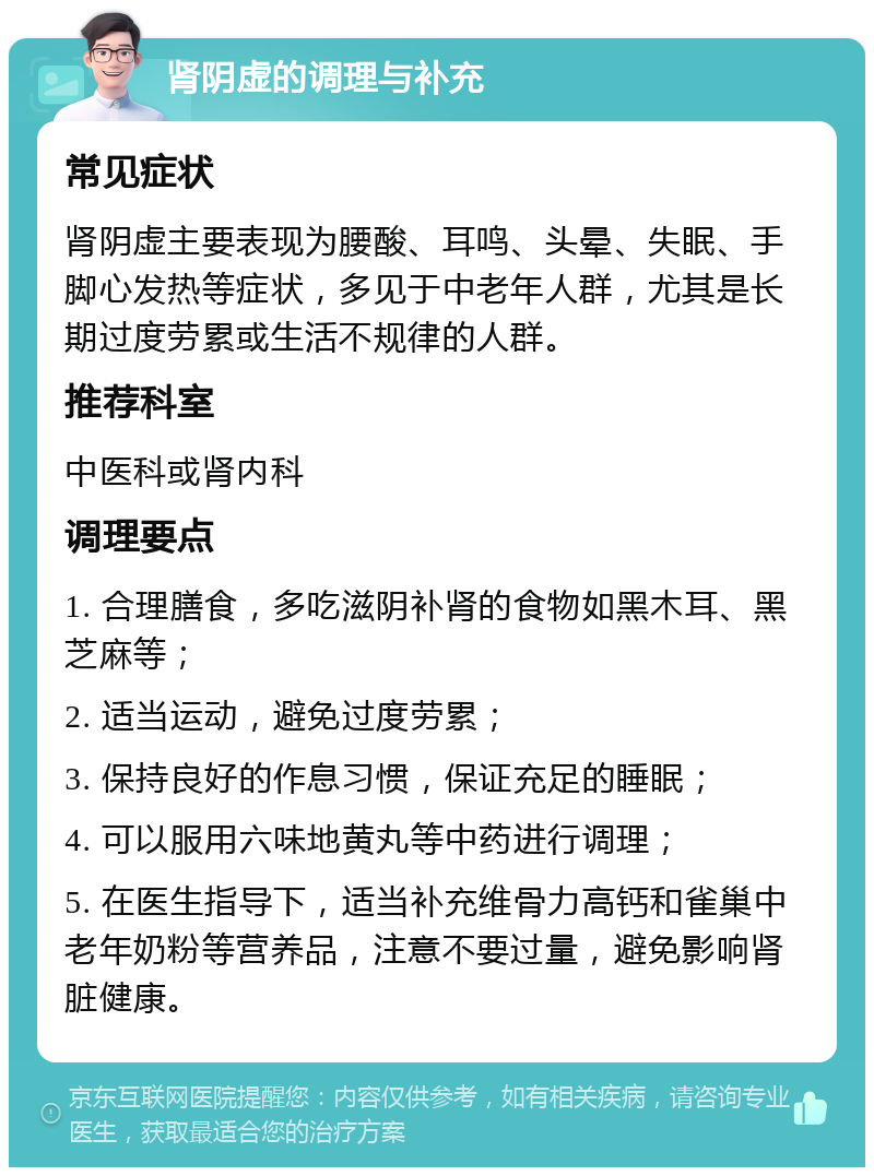 肾阴虚的调理与补充 常见症状 肾阴虚主要表现为腰酸、耳鸣、头晕、失眠、手脚心发热等症状，多见于中老年人群，尤其是长期过度劳累或生活不规律的人群。 推荐科室 中医科或肾内科 调理要点 1. 合理膳食，多吃滋阴补肾的食物如黑木耳、黑芝麻等； 2. 适当运动，避免过度劳累； 3. 保持良好的作息习惯，保证充足的睡眠； 4. 可以服用六味地黄丸等中药进行调理； 5. 在医生指导下，适当补充维骨力高钙和雀巢中老年奶粉等营养品，注意不要过量，避免影响肾脏健康。