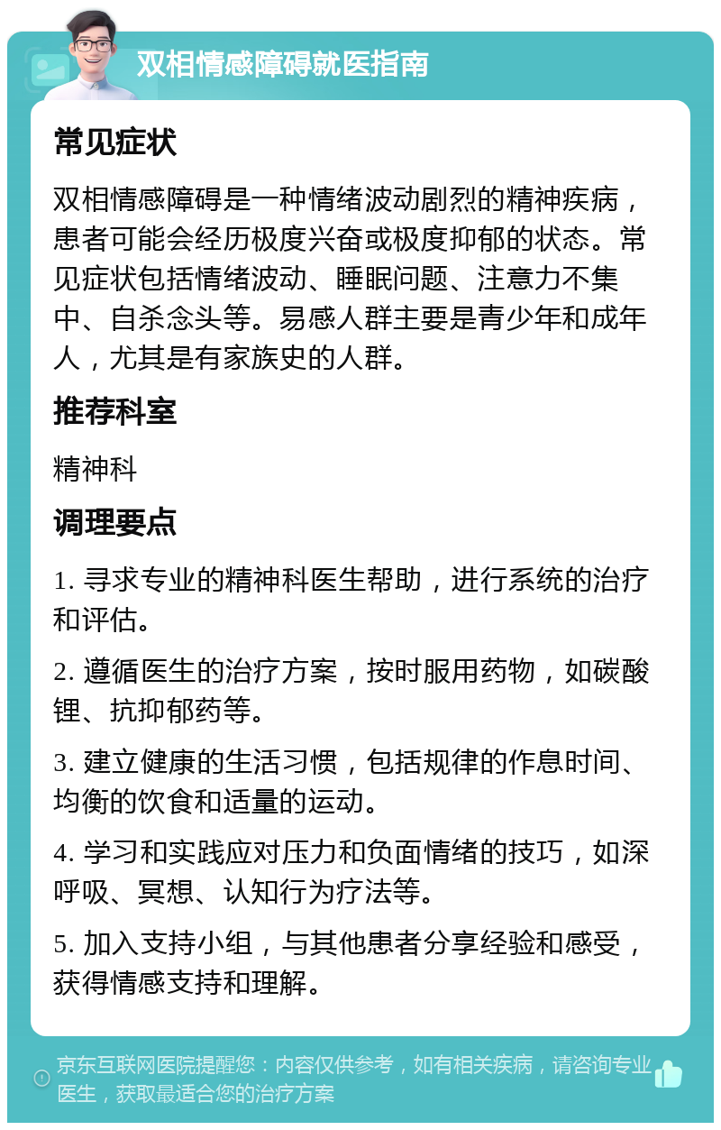 双相情感障碍就医指南 常见症状 双相情感障碍是一种情绪波动剧烈的精神疾病，患者可能会经历极度兴奋或极度抑郁的状态。常见症状包括情绪波动、睡眠问题、注意力不集中、自杀念头等。易感人群主要是青少年和成年人，尤其是有家族史的人群。 推荐科室 精神科 调理要点 1. 寻求专业的精神科医生帮助，进行系统的治疗和评估。 2. 遵循医生的治疗方案，按时服用药物，如碳酸锂、抗抑郁药等。 3. 建立健康的生活习惯，包括规律的作息时间、均衡的饮食和适量的运动。 4. 学习和实践应对压力和负面情绪的技巧，如深呼吸、冥想、认知行为疗法等。 5. 加入支持小组，与其他患者分享经验和感受，获得情感支持和理解。