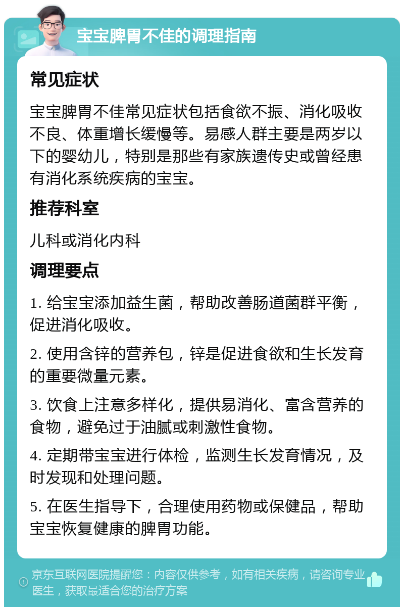 宝宝脾胃不佳的调理指南 常见症状 宝宝脾胃不佳常见症状包括食欲不振、消化吸收不良、体重增长缓慢等。易感人群主要是两岁以下的婴幼儿，特别是那些有家族遗传史或曾经患有消化系统疾病的宝宝。 推荐科室 儿科或消化内科 调理要点 1. 给宝宝添加益生菌，帮助改善肠道菌群平衡，促进消化吸收。 2. 使用含锌的营养包，锌是促进食欲和生长发育的重要微量元素。 3. 饮食上注意多样化，提供易消化、富含营养的食物，避免过于油腻或刺激性食物。 4. 定期带宝宝进行体检，监测生长发育情况，及时发现和处理问题。 5. 在医生指导下，合理使用药物或保健品，帮助宝宝恢复健康的脾胃功能。