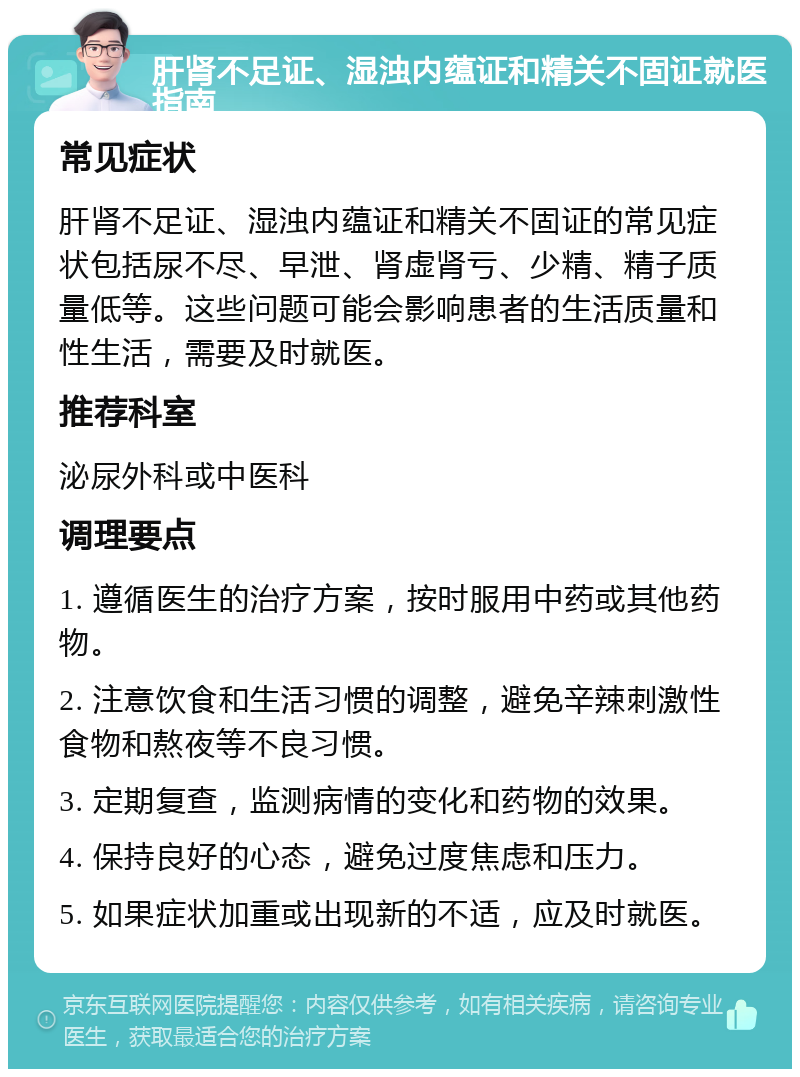 肝肾不足证、湿浊内蕴证和精关不固证就医指南 常见症状 肝肾不足证、湿浊内蕴证和精关不固证的常见症状包括尿不尽、早泄、肾虚肾亏、少精、精子质量低等。这些问题可能会影响患者的生活质量和性生活，需要及时就医。 推荐科室 泌尿外科或中医科 调理要点 1. 遵循医生的治疗方案，按时服用中药或其他药物。 2. 注意饮食和生活习惯的调整，避免辛辣刺激性食物和熬夜等不良习惯。 3. 定期复查，监测病情的变化和药物的效果。 4. 保持良好的心态，避免过度焦虑和压力。 5. 如果症状加重或出现新的不适，应及时就医。