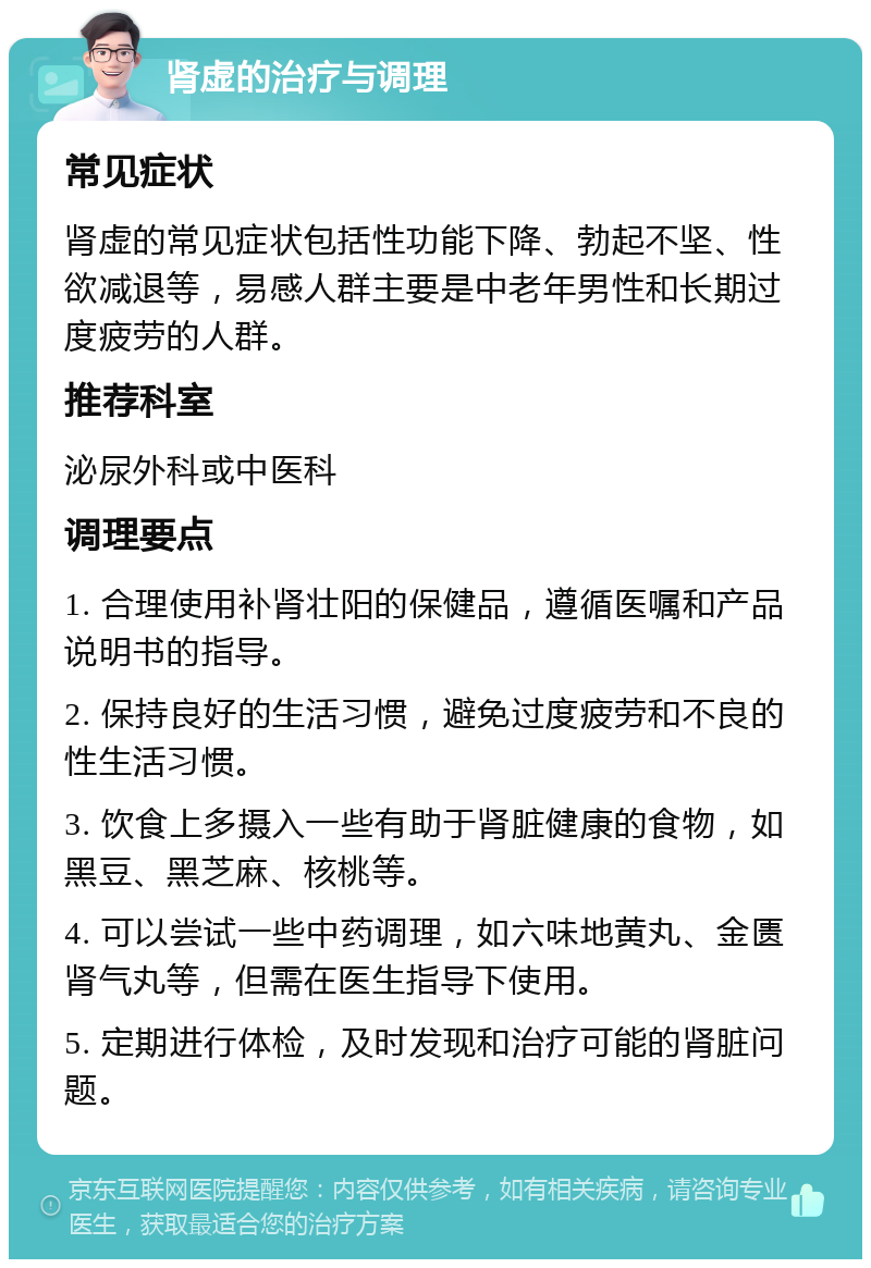 肾虚的治疗与调理 常见症状 肾虚的常见症状包括性功能下降、勃起不坚、性欲减退等，易感人群主要是中老年男性和长期过度疲劳的人群。 推荐科室 泌尿外科或中医科 调理要点 1. 合理使用补肾壮阳的保健品，遵循医嘱和产品说明书的指导。 2. 保持良好的生活习惯，避免过度疲劳和不良的性生活习惯。 3. 饮食上多摄入一些有助于肾脏健康的食物，如黑豆、黑芝麻、核桃等。 4. 可以尝试一些中药调理，如六味地黄丸、金匮肾气丸等，但需在医生指导下使用。 5. 定期进行体检，及时发现和治疗可能的肾脏问题。