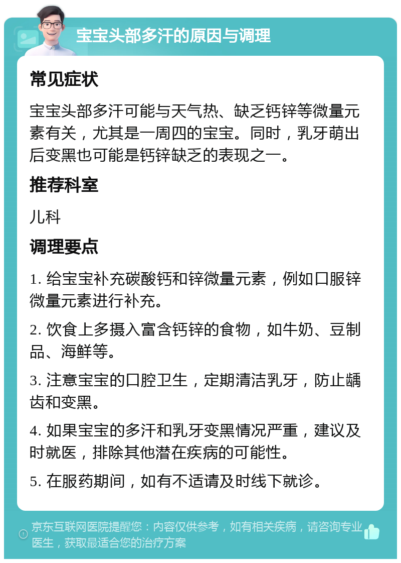 宝宝头部多汗的原因与调理 常见症状 宝宝头部多汗可能与天气热、缺乏钙锌等微量元素有关，尤其是一周四的宝宝。同时，乳牙萌出后变黑也可能是钙锌缺乏的表现之一。 推荐科室 儿科 调理要点 1. 给宝宝补充碳酸钙和锌微量元素，例如口服锌微量元素进行补充。 2. 饮食上多摄入富含钙锌的食物，如牛奶、豆制品、海鲜等。 3. 注意宝宝的口腔卫生，定期清洁乳牙，防止龋齿和变黑。 4. 如果宝宝的多汗和乳牙变黑情况严重，建议及时就医，排除其他潜在疾病的可能性。 5. 在服药期间，如有不适请及时线下就诊。