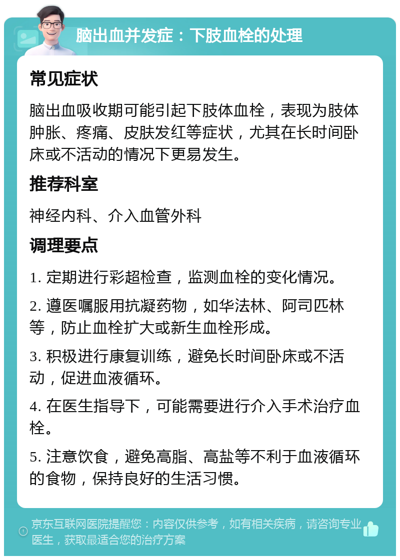 脑出血并发症：下肢血栓的处理 常见症状 脑出血吸收期可能引起下肢体血栓，表现为肢体肿胀、疼痛、皮肤发红等症状，尤其在长时间卧床或不活动的情况下更易发生。 推荐科室 神经内科、介入血管外科 调理要点 1. 定期进行彩超检查，监测血栓的变化情况。 2. 遵医嘱服用抗凝药物，如华法林、阿司匹林等，防止血栓扩大或新生血栓形成。 3. 积极进行康复训练，避免长时间卧床或不活动，促进血液循环。 4. 在医生指导下，可能需要进行介入手术治疗血栓。 5. 注意饮食，避免高脂、高盐等不利于血液循环的食物，保持良好的生活习惯。