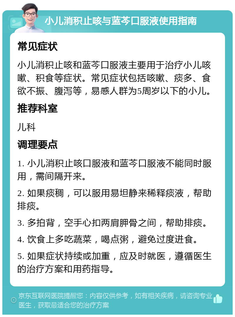 小儿消积止咳与蓝芩口服液使用指南 常见症状 小儿消积止咳和蓝芩口服液主要用于治疗小儿咳嗽、积食等症状。常见症状包括咳嗽、痰多、食欲不振、腹泻等，易感人群为5周岁以下的小儿。 推荐科室 儿科 调理要点 1. 小儿消积止咳口服液和蓝芩口服液不能同时服用，需间隔开来。 2. 如果痰稠，可以服用易坦静来稀释痰液，帮助排痰。 3. 多拍背，空手心扣两肩胛骨之间，帮助排痰。 4. 饮食上多吃蔬菜，喝点粥，避免过度进食。 5. 如果症状持续或加重，应及时就医，遵循医生的治疗方案和用药指导。