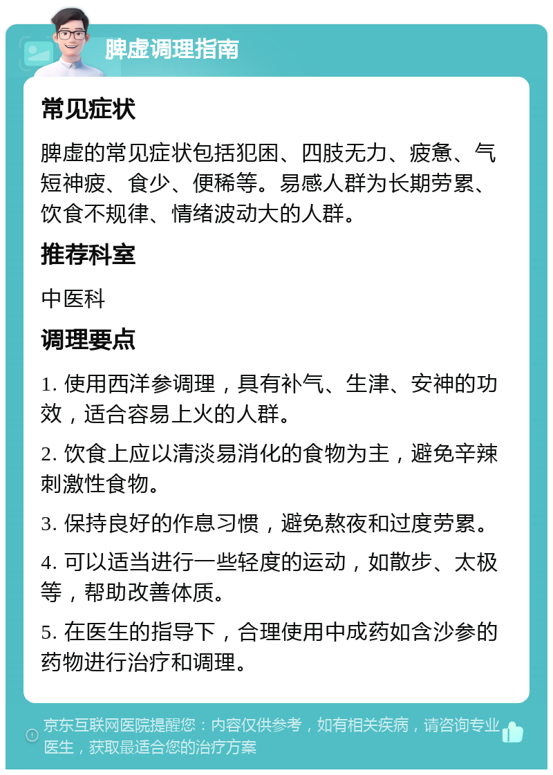 脾虚调理指南 常见症状 脾虚的常见症状包括犯困、四肢无力、疲惫、气短神疲、食少、便稀等。易感人群为长期劳累、饮食不规律、情绪波动大的人群。 推荐科室 中医科 调理要点 1. 使用西洋参调理，具有补气、生津、安神的功效，适合容易上火的人群。 2. 饮食上应以清淡易消化的食物为主，避免辛辣刺激性食物。 3. 保持良好的作息习惯，避免熬夜和过度劳累。 4. 可以适当进行一些轻度的运动，如散步、太极等，帮助改善体质。 5. 在医生的指导下，合理使用中成药如含沙参的药物进行治疗和调理。