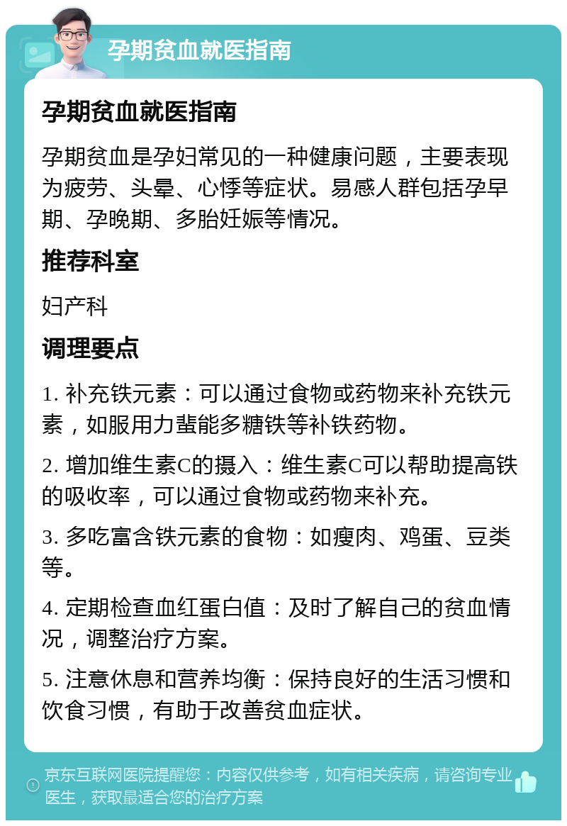 孕期贫血就医指南 孕期贫血就医指南 孕期贫血是孕妇常见的一种健康问题，主要表现为疲劳、头晕、心悸等症状。易感人群包括孕早期、孕晚期、多胎妊娠等情况。 推荐科室 妇产科 调理要点 1. 补充铁元素：可以通过食物或药物来补充铁元素，如服用力蜚能多糖铁等补铁药物。 2. 增加维生素C的摄入：维生素C可以帮助提高铁的吸收率，可以通过食物或药物来补充。 3. 多吃富含铁元素的食物：如瘦肉、鸡蛋、豆类等。 4. 定期检查血红蛋白值：及时了解自己的贫血情况，调整治疗方案。 5. 注意休息和营养均衡：保持良好的生活习惯和饮食习惯，有助于改善贫血症状。