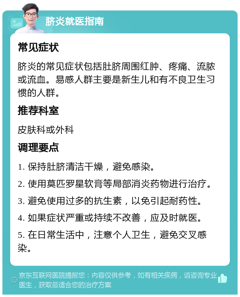 脐炎就医指南 常见症状 脐炎的常见症状包括肚脐周围红肿、疼痛、流脓或流血。易感人群主要是新生儿和有不良卫生习惯的人群。 推荐科室 皮肤科或外科 调理要点 1. 保持肚脐清洁干燥，避免感染。 2. 使用莫匹罗星软膏等局部消炎药物进行治疗。 3. 避免使用过多的抗生素，以免引起耐药性。 4. 如果症状严重或持续不改善，应及时就医。 5. 在日常生活中，注意个人卫生，避免交叉感染。