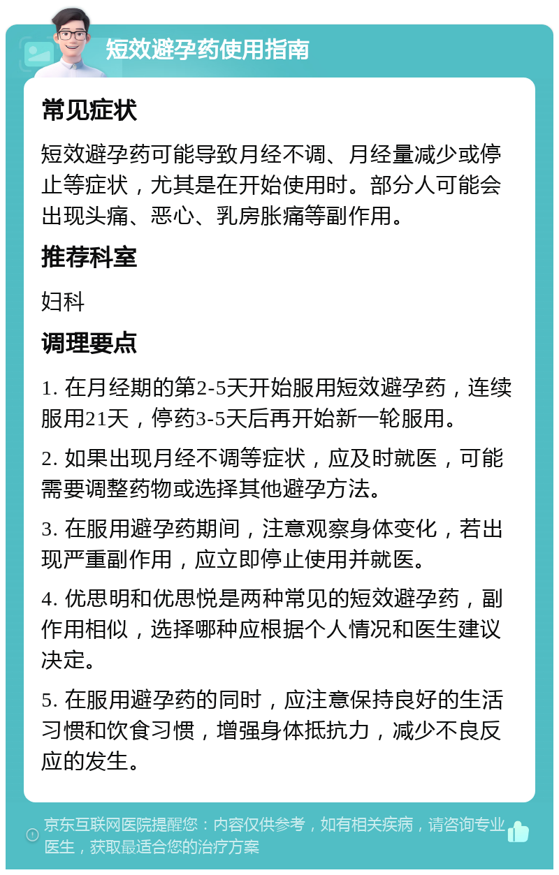 短效避孕药使用指南 常见症状 短效避孕药可能导致月经不调、月经量减少或停止等症状，尤其是在开始使用时。部分人可能会出现头痛、恶心、乳房胀痛等副作用。 推荐科室 妇科 调理要点 1. 在月经期的第2-5天开始服用短效避孕药，连续服用21天，停药3-5天后再开始新一轮服用。 2. 如果出现月经不调等症状，应及时就医，可能需要调整药物或选择其他避孕方法。 3. 在服用避孕药期间，注意观察身体变化，若出现严重副作用，应立即停止使用并就医。 4. 优思明和优思悦是两种常见的短效避孕药，副作用相似，选择哪种应根据个人情况和医生建议决定。 5. 在服用避孕药的同时，应注意保持良好的生活习惯和饮食习惯，增强身体抵抗力，减少不良反应的发生。