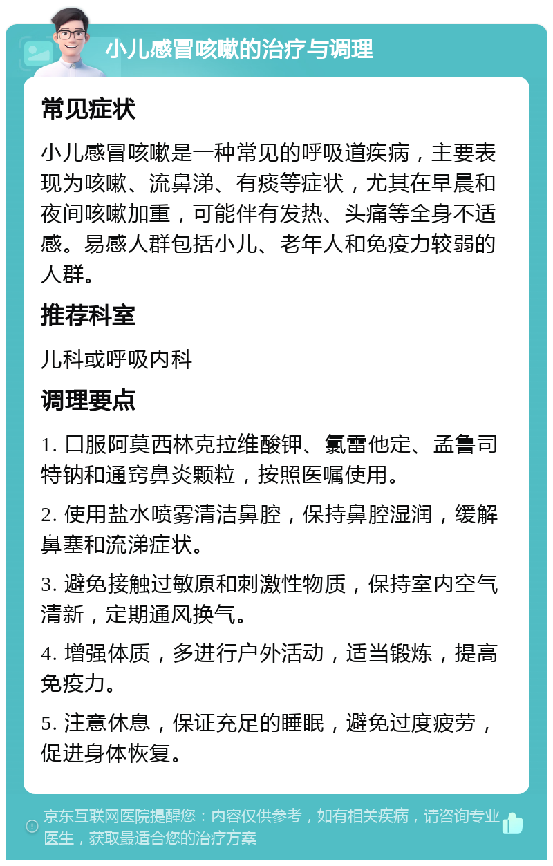 小儿感冒咳嗽的治疗与调理 常见症状 小儿感冒咳嗽是一种常见的呼吸道疾病，主要表现为咳嗽、流鼻涕、有痰等症状，尤其在早晨和夜间咳嗽加重，可能伴有发热、头痛等全身不适感。易感人群包括小儿、老年人和免疫力较弱的人群。 推荐科室 儿科或呼吸内科 调理要点 1. 口服阿莫西林克拉维酸钾、氯雷他定、孟鲁司特钠和通窍鼻炎颗粒，按照医嘱使用。 2. 使用盐水喷雾清洁鼻腔，保持鼻腔湿润，缓解鼻塞和流涕症状。 3. 避免接触过敏原和刺激性物质，保持室内空气清新，定期通风换气。 4. 增强体质，多进行户外活动，适当锻炼，提高免疫力。 5. 注意休息，保证充足的睡眠，避免过度疲劳，促进身体恢复。