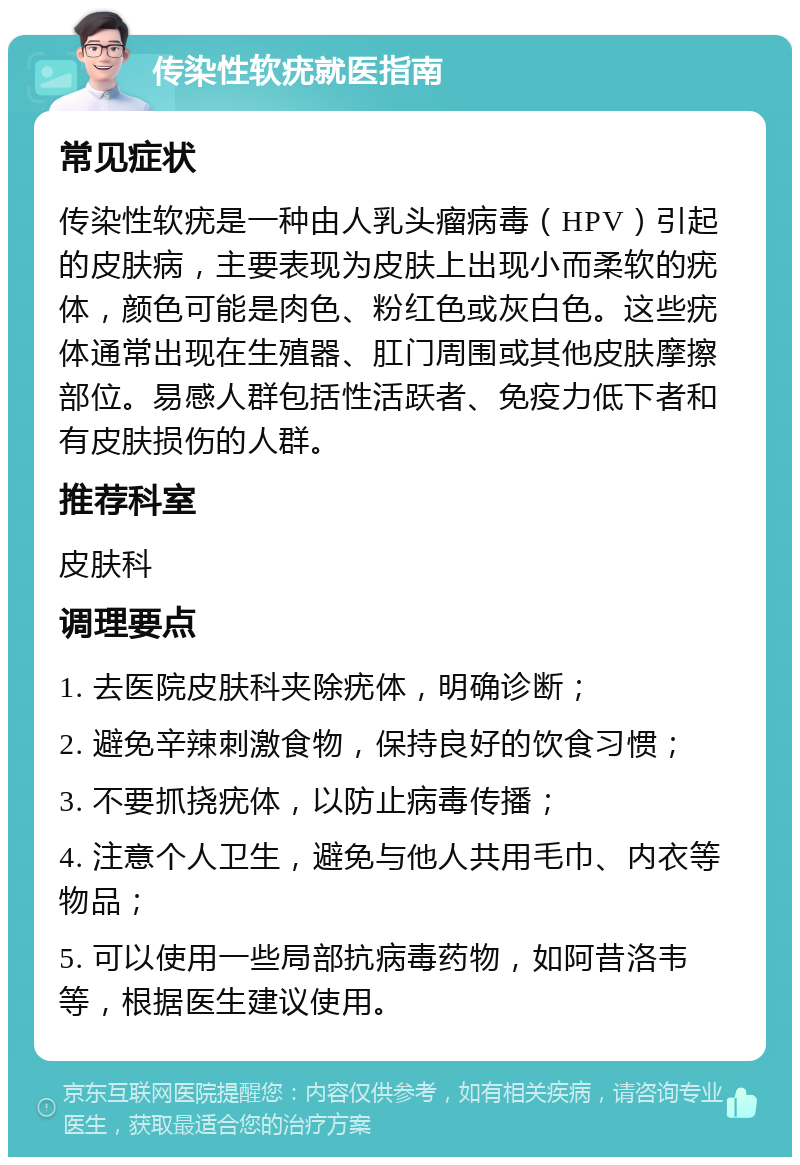 传染性软疣就医指南 常见症状 传染性软疣是一种由人乳头瘤病毒（HPV）引起的皮肤病，主要表现为皮肤上出现小而柔软的疣体，颜色可能是肉色、粉红色或灰白色。这些疣体通常出现在生殖器、肛门周围或其他皮肤摩擦部位。易感人群包括性活跃者、免疫力低下者和有皮肤损伤的人群。 推荐科室 皮肤科 调理要点 1. 去医院皮肤科夹除疣体，明确诊断； 2. 避免辛辣刺激食物，保持良好的饮食习惯； 3. 不要抓挠疣体，以防止病毒传播； 4. 注意个人卫生，避免与他人共用毛巾、内衣等物品； 5. 可以使用一些局部抗病毒药物，如阿昔洛韦等，根据医生建议使用。