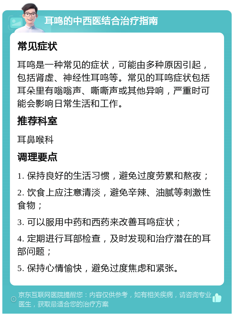 耳鸣的中西医结合治疗指南 常见症状 耳鸣是一种常见的症状，可能由多种原因引起，包括肾虚、神经性耳鸣等。常见的耳鸣症状包括耳朵里有嗡嗡声、嘶嘶声或其他异响，严重时可能会影响日常生活和工作。 推荐科室 耳鼻喉科 调理要点 1. 保持良好的生活习惯，避免过度劳累和熬夜； 2. 饮食上应注意清淡，避免辛辣、油腻等刺激性食物； 3. 可以服用中药和西药来改善耳鸣症状； 4. 定期进行耳部检查，及时发现和治疗潜在的耳部问题； 5. 保持心情愉快，避免过度焦虑和紧张。