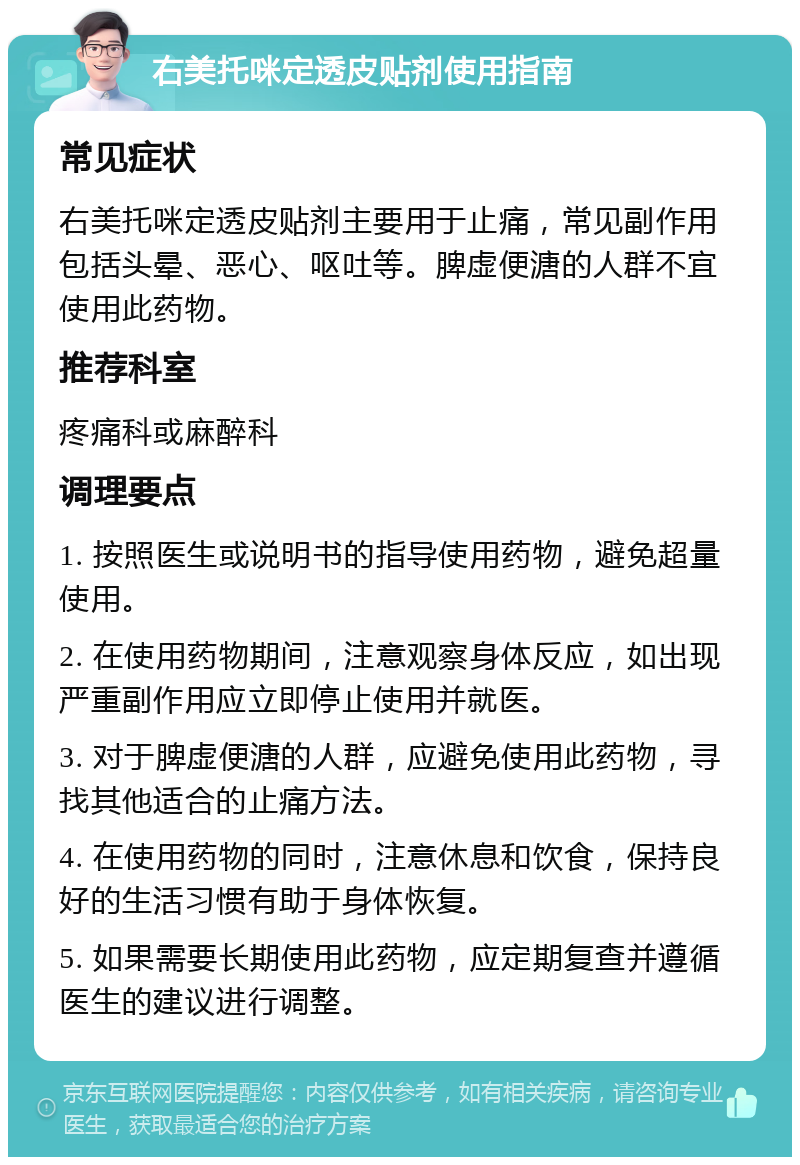 右美托咪定透皮贴剂使用指南 常见症状 右美托咪定透皮贴剂主要用于止痛，常见副作用包括头晕、恶心、呕吐等。脾虚便溏的人群不宜使用此药物。 推荐科室 疼痛科或麻醉科 调理要点 1. 按照医生或说明书的指导使用药物，避免超量使用。 2. 在使用药物期间，注意观察身体反应，如出现严重副作用应立即停止使用并就医。 3. 对于脾虚便溏的人群，应避免使用此药物，寻找其他适合的止痛方法。 4. 在使用药物的同时，注意休息和饮食，保持良好的生活习惯有助于身体恢复。 5. 如果需要长期使用此药物，应定期复查并遵循医生的建议进行调整。