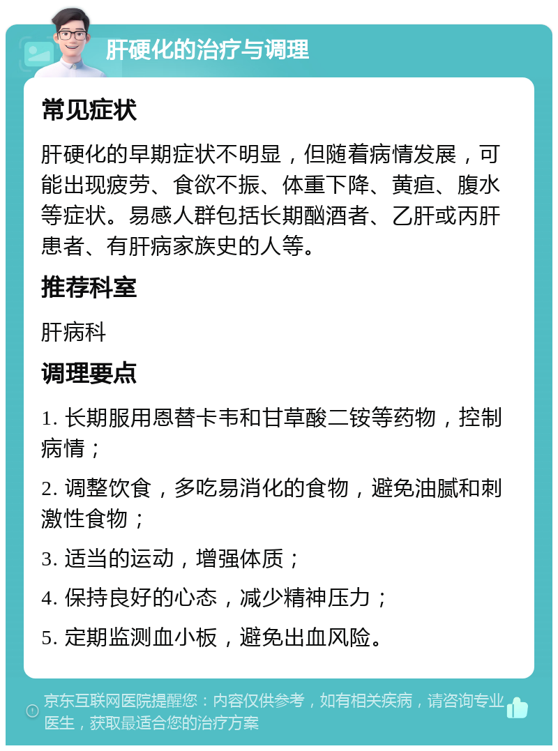 肝硬化的治疗与调理 常见症状 肝硬化的早期症状不明显，但随着病情发展，可能出现疲劳、食欲不振、体重下降、黄疸、腹水等症状。易感人群包括长期酗酒者、乙肝或丙肝患者、有肝病家族史的人等。 推荐科室 肝病科 调理要点 1. 长期服用恩替卡韦和甘草酸二铵等药物，控制病情； 2. 调整饮食，多吃易消化的食物，避免油腻和刺激性食物； 3. 适当的运动，增强体质； 4. 保持良好的心态，减少精神压力； 5. 定期监测血小板，避免出血风险。