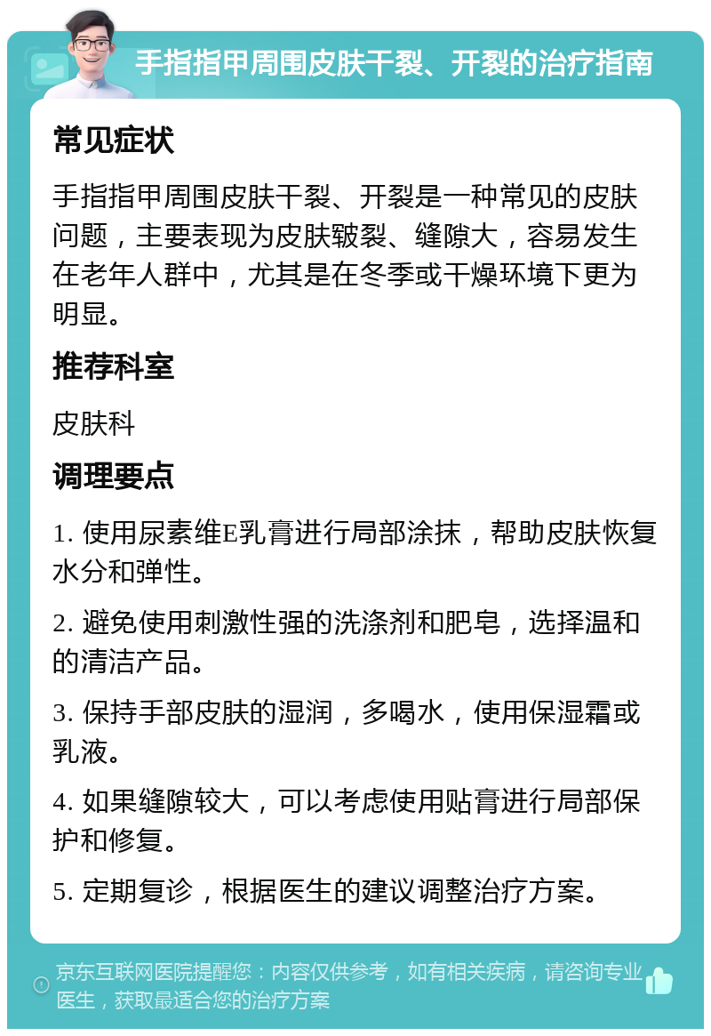 手指指甲周围皮肤干裂、开裂的治疗指南 常见症状 手指指甲周围皮肤干裂、开裂是一种常见的皮肤问题，主要表现为皮肤皲裂、缝隙大，容易发生在老年人群中，尤其是在冬季或干燥环境下更为明显。 推荐科室 皮肤科 调理要点 1. 使用尿素维E乳膏进行局部涂抹，帮助皮肤恢复水分和弹性。 2. 避免使用刺激性强的洗涤剂和肥皂，选择温和的清洁产品。 3. 保持手部皮肤的湿润，多喝水，使用保湿霜或乳液。 4. 如果缝隙较大，可以考虑使用贴膏进行局部保护和修复。 5. 定期复诊，根据医生的建议调整治疗方案。