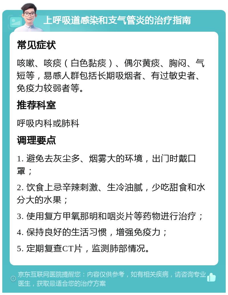 上呼吸道感染和支气管炎的治疗指南 常见症状 咳嗽、咳痰（白色黏痰）、偶尔黄痰、胸闷、气短等，易感人群包括长期吸烟者、有过敏史者、免疫力较弱者等。 推荐科室 呼吸内科或肺科 调理要点 1. 避免去灰尘多、烟雾大的环境，出门时戴口罩； 2. 饮食上忌辛辣刺激、生冷油腻，少吃甜食和水分大的水果； 3. 使用复方甲氧那明和咽炎片等药物进行治疗； 4. 保持良好的生活习惯，增强免疫力； 5. 定期复查CT片，监测肺部情况。