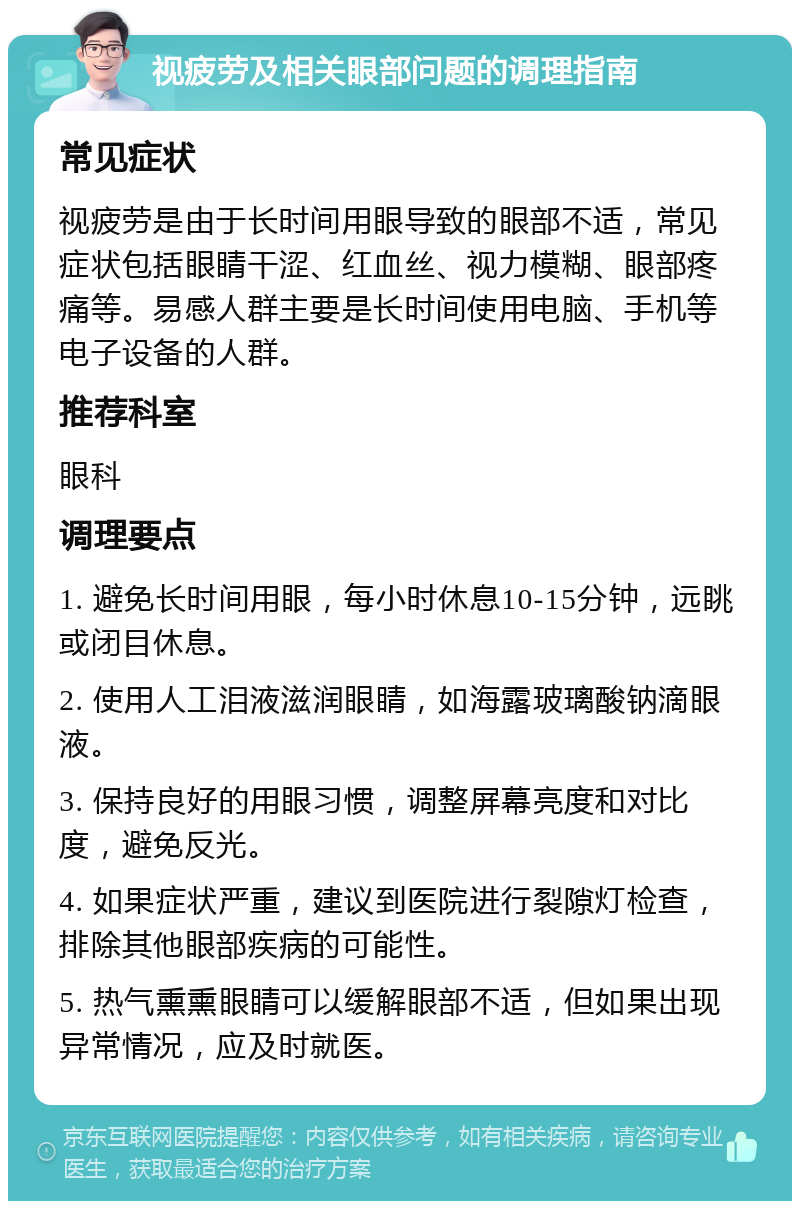 视疲劳及相关眼部问题的调理指南 常见症状 视疲劳是由于长时间用眼导致的眼部不适，常见症状包括眼睛干涩、红血丝、视力模糊、眼部疼痛等。易感人群主要是长时间使用电脑、手机等电子设备的人群。 推荐科室 眼科 调理要点 1. 避免长时间用眼，每小时休息10-15分钟，远眺或闭目休息。 2. 使用人工泪液滋润眼睛，如海露玻璃酸钠滴眼液。 3. 保持良好的用眼习惯，调整屏幕亮度和对比度，避免反光。 4. 如果症状严重，建议到医院进行裂隙灯检查，排除其他眼部疾病的可能性。 5. 热气熏熏眼睛可以缓解眼部不适，但如果出现异常情况，应及时就医。