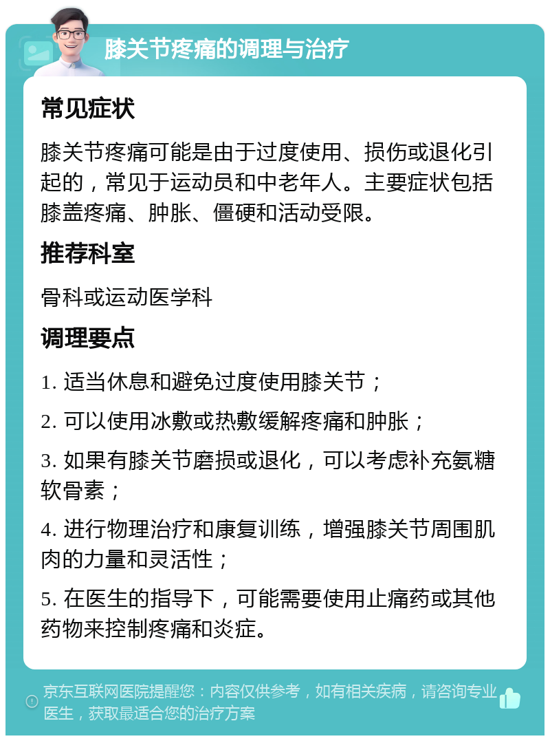 膝关节疼痛的调理与治疗 常见症状 膝关节疼痛可能是由于过度使用、损伤或退化引起的，常见于运动员和中老年人。主要症状包括膝盖疼痛、肿胀、僵硬和活动受限。 推荐科室 骨科或运动医学科 调理要点 1. 适当休息和避免过度使用膝关节； 2. 可以使用冰敷或热敷缓解疼痛和肿胀； 3. 如果有膝关节磨损或退化，可以考虑补充氨糖软骨素； 4. 进行物理治疗和康复训练，增强膝关节周围肌肉的力量和灵活性； 5. 在医生的指导下，可能需要使用止痛药或其他药物来控制疼痛和炎症。