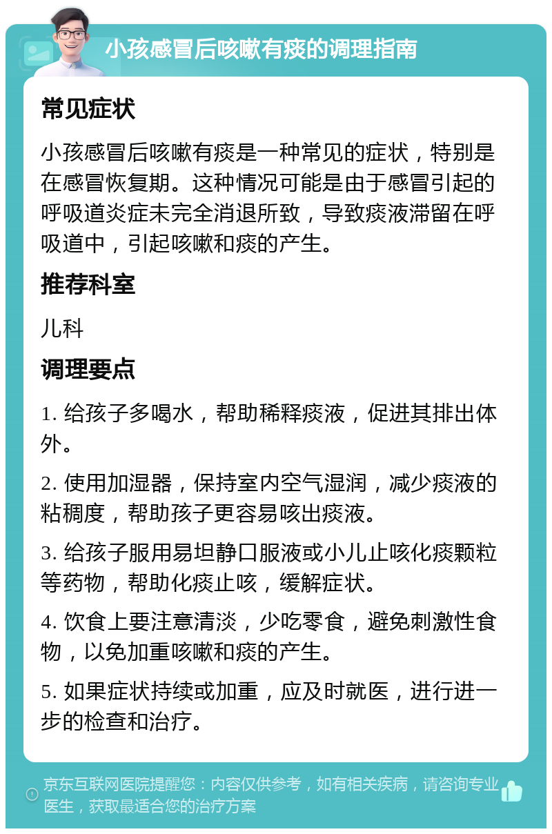 小孩感冒后咳嗽有痰的调理指南 常见症状 小孩感冒后咳嗽有痰是一种常见的症状，特别是在感冒恢复期。这种情况可能是由于感冒引起的呼吸道炎症未完全消退所致，导致痰液滞留在呼吸道中，引起咳嗽和痰的产生。 推荐科室 儿科 调理要点 1. 给孩子多喝水，帮助稀释痰液，促进其排出体外。 2. 使用加湿器，保持室内空气湿润，减少痰液的粘稠度，帮助孩子更容易咳出痰液。 3. 给孩子服用易坦静口服液或小儿止咳化痰颗粒等药物，帮助化痰止咳，缓解症状。 4. 饮食上要注意清淡，少吃零食，避免刺激性食物，以免加重咳嗽和痰的产生。 5. 如果症状持续或加重，应及时就医，进行进一步的检查和治疗。