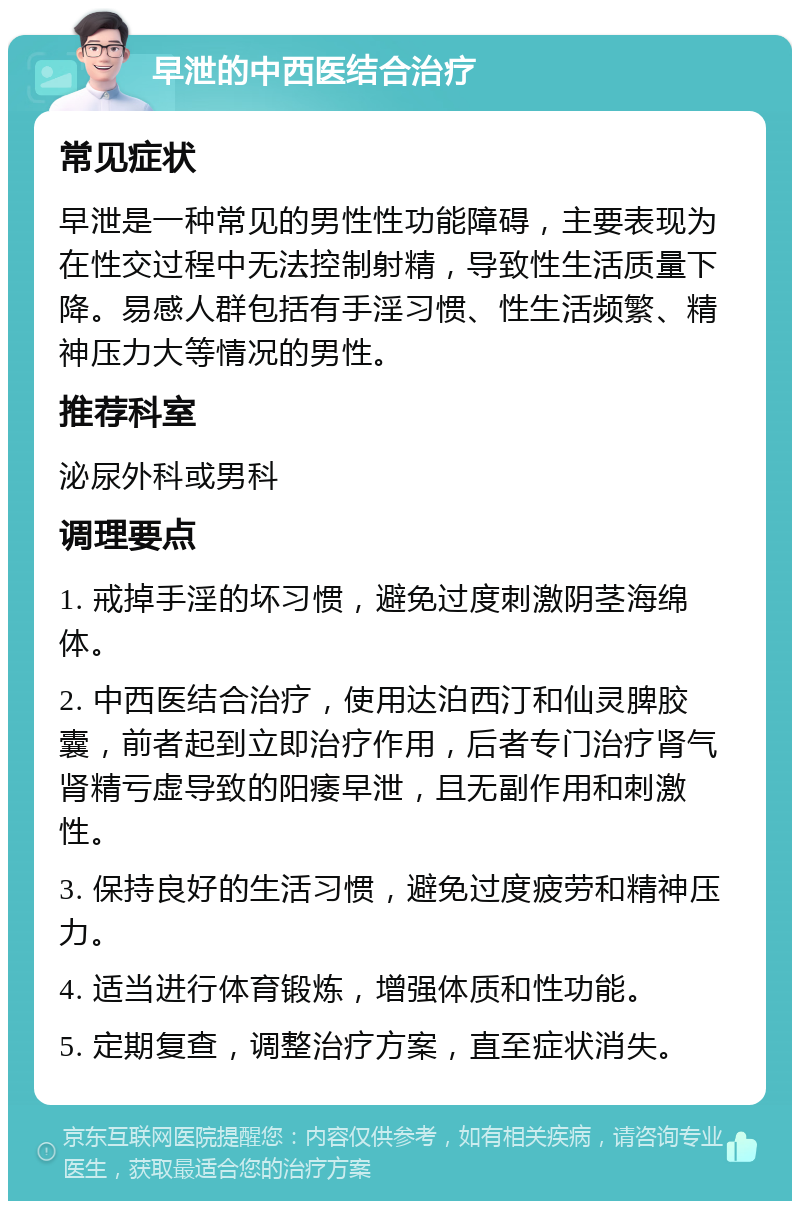 早泄的中西医结合治疗 常见症状 早泄是一种常见的男性性功能障碍，主要表现为在性交过程中无法控制射精，导致性生活质量下降。易感人群包括有手淫习惯、性生活频繁、精神压力大等情况的男性。 推荐科室 泌尿外科或男科 调理要点 1. 戒掉手淫的坏习惯，避免过度刺激阴茎海绵体。 2. 中西医结合治疗，使用达泊西汀和仙灵脾胶囊，前者起到立即治疗作用，后者专门治疗肾气肾精亏虚导致的阳痿早泄，且无副作用和刺激性。 3. 保持良好的生活习惯，避免过度疲劳和精神压力。 4. 适当进行体育锻炼，增强体质和性功能。 5. 定期复查，调整治疗方案，直至症状消失。