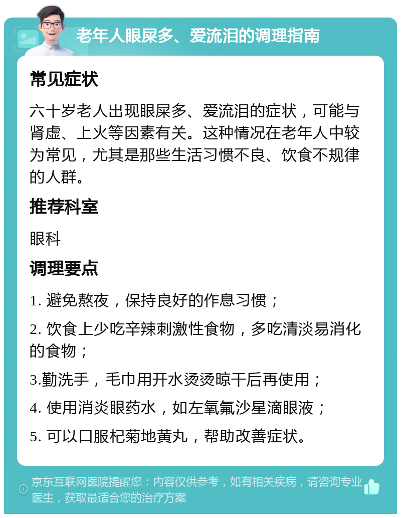 老年人眼屎多、爱流泪的调理指南 常见症状 六十岁老人出现眼屎多、爱流泪的症状，可能与肾虚、上火等因素有关。这种情况在老年人中较为常见，尤其是那些生活习惯不良、饮食不规律的人群。 推荐科室 眼科 调理要点 1. 避免熬夜，保持良好的作息习惯； 2. 饮食上少吃辛辣刺激性食物，多吃清淡易消化的食物； 3.勤洗手，毛巾用开水烫烫晾干后再使用； 4. 使用消炎眼药水，如左氧氟沙星滴眼液； 5. 可以口服杞菊地黄丸，帮助改善症状。