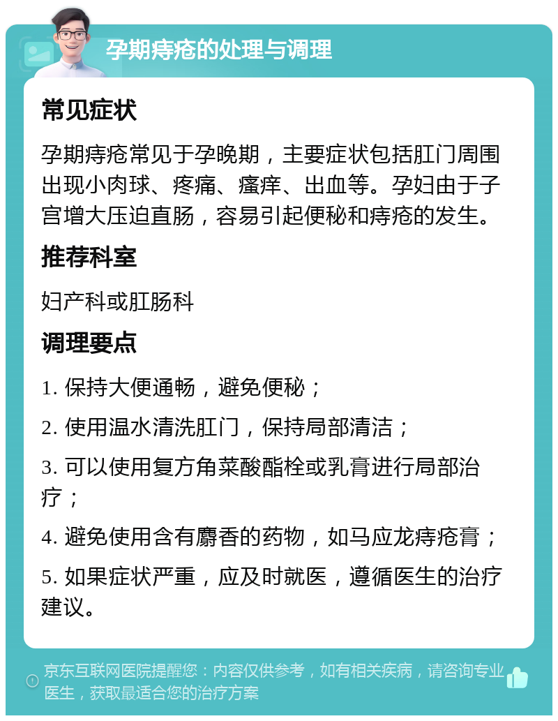 孕期痔疮的处理与调理 常见症状 孕期痔疮常见于孕晚期，主要症状包括肛门周围出现小肉球、疼痛、瘙痒、出血等。孕妇由于子宫增大压迫直肠，容易引起便秘和痔疮的发生。 推荐科室 妇产科或肛肠科 调理要点 1. 保持大便通畅，避免便秘； 2. 使用温水清洗肛门，保持局部清洁； 3. 可以使用复方角菜酸酯栓或乳膏进行局部治疗； 4. 避免使用含有麝香的药物，如马应龙痔疮膏； 5. 如果症状严重，应及时就医，遵循医生的治疗建议。