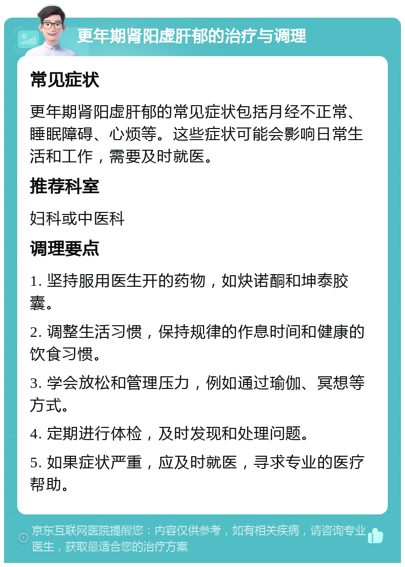 更年期肾阳虚肝郁的治疗与调理 常见症状 更年期肾阳虚肝郁的常见症状包括月经不正常、睡眠障碍、心烦等。这些症状可能会影响日常生活和工作，需要及时就医。 推荐科室 妇科或中医科 调理要点 1. 坚持服用医生开的药物，如炔诺酮和坤泰胶囊。 2. 调整生活习惯，保持规律的作息时间和健康的饮食习惯。 3. 学会放松和管理压力，例如通过瑜伽、冥想等方式。 4. 定期进行体检，及时发现和处理问题。 5. 如果症状严重，应及时就医，寻求专业的医疗帮助。