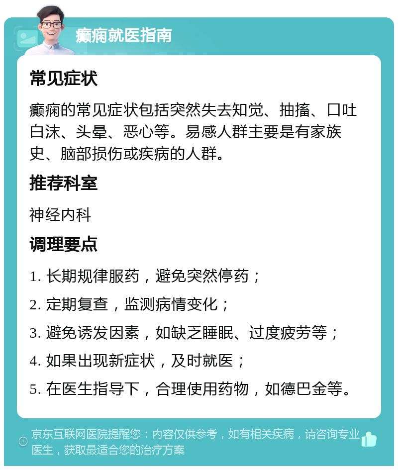 癫痫就医指南 常见症状 癫痫的常见症状包括突然失去知觉、抽搐、口吐白沫、头晕、恶心等。易感人群主要是有家族史、脑部损伤或疾病的人群。 推荐科室 神经内科 调理要点 1. 长期规律服药，避免突然停药； 2. 定期复查，监测病情变化； 3. 避免诱发因素，如缺乏睡眠、过度疲劳等； 4. 如果出现新症状，及时就医； 5. 在医生指导下，合理使用药物，如德巴金等。