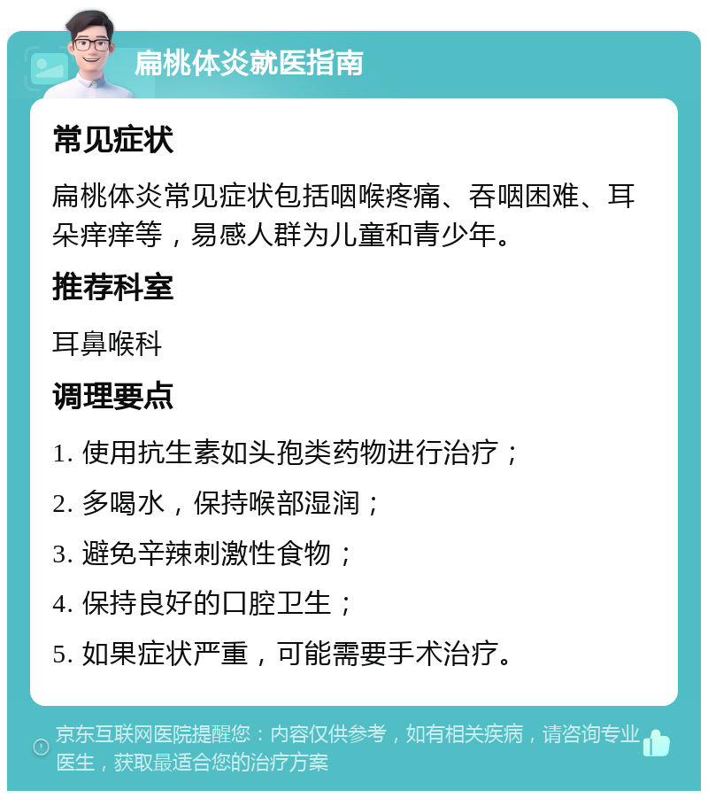 扁桃体炎就医指南 常见症状 扁桃体炎常见症状包括咽喉疼痛、吞咽困难、耳朵痒痒等，易感人群为儿童和青少年。 推荐科室 耳鼻喉科 调理要点 1. 使用抗生素如头孢类药物进行治疗； 2. 多喝水，保持喉部湿润； 3. 避免辛辣刺激性食物； 4. 保持良好的口腔卫生； 5. 如果症状严重，可能需要手术治疗。