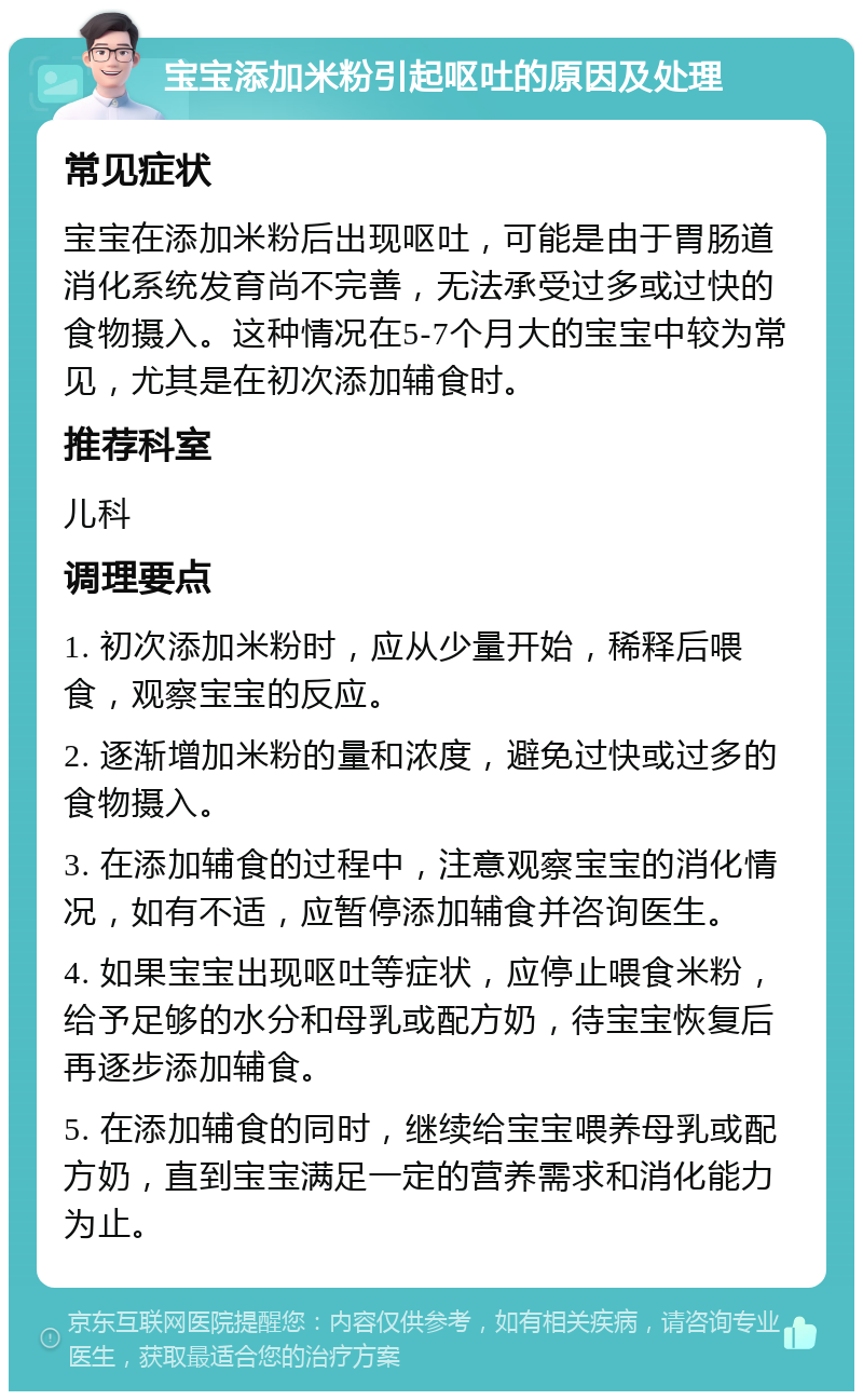 宝宝添加米粉引起呕吐的原因及处理 常见症状 宝宝在添加米粉后出现呕吐，可能是由于胃肠道消化系统发育尚不完善，无法承受过多或过快的食物摄入。这种情况在5-7个月大的宝宝中较为常见，尤其是在初次添加辅食时。 推荐科室 儿科 调理要点 1. 初次添加米粉时，应从少量开始，稀释后喂食，观察宝宝的反应。 2. 逐渐增加米粉的量和浓度，避免过快或过多的食物摄入。 3. 在添加辅食的过程中，注意观察宝宝的消化情况，如有不适，应暂停添加辅食并咨询医生。 4. 如果宝宝出现呕吐等症状，应停止喂食米粉，给予足够的水分和母乳或配方奶，待宝宝恢复后再逐步添加辅食。 5. 在添加辅食的同时，继续给宝宝喂养母乳或配方奶，直到宝宝满足一定的营养需求和消化能力为止。