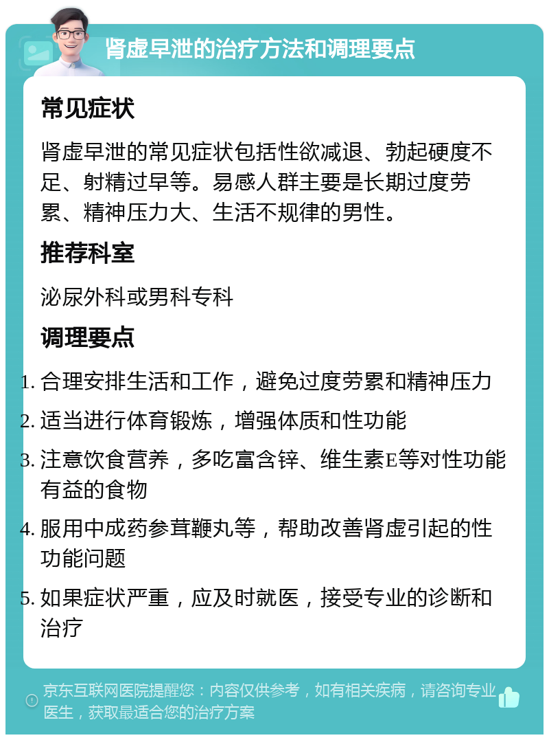 肾虚早泄的治疗方法和调理要点 常见症状 肾虚早泄的常见症状包括性欲减退、勃起硬度不足、射精过早等。易感人群主要是长期过度劳累、精神压力大、生活不规律的男性。 推荐科室 泌尿外科或男科专科 调理要点 合理安排生活和工作，避免过度劳累和精神压力 适当进行体育锻炼，增强体质和性功能 注意饮食营养，多吃富含锌、维生素E等对性功能有益的食物 服用中成药参茸鞭丸等，帮助改善肾虚引起的性功能问题 如果症状严重，应及时就医，接受专业的诊断和治疗