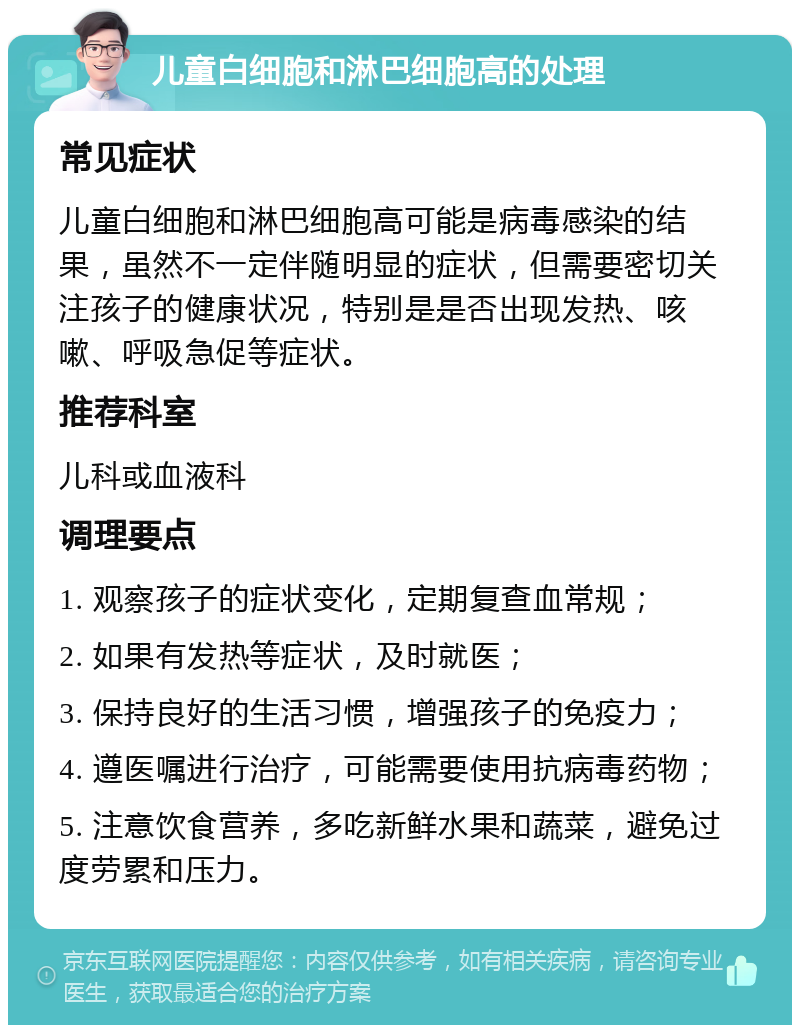 儿童白细胞和淋巴细胞高的处理 常见症状 儿童白细胞和淋巴细胞高可能是病毒感染的结果，虽然不一定伴随明显的症状，但需要密切关注孩子的健康状况，特别是是否出现发热、咳嗽、呼吸急促等症状。 推荐科室 儿科或血液科 调理要点 1. 观察孩子的症状变化，定期复查血常规； 2. 如果有发热等症状，及时就医； 3. 保持良好的生活习惯，增强孩子的免疫力； 4. 遵医嘱进行治疗，可能需要使用抗病毒药物； 5. 注意饮食营养，多吃新鲜水果和蔬菜，避免过度劳累和压力。