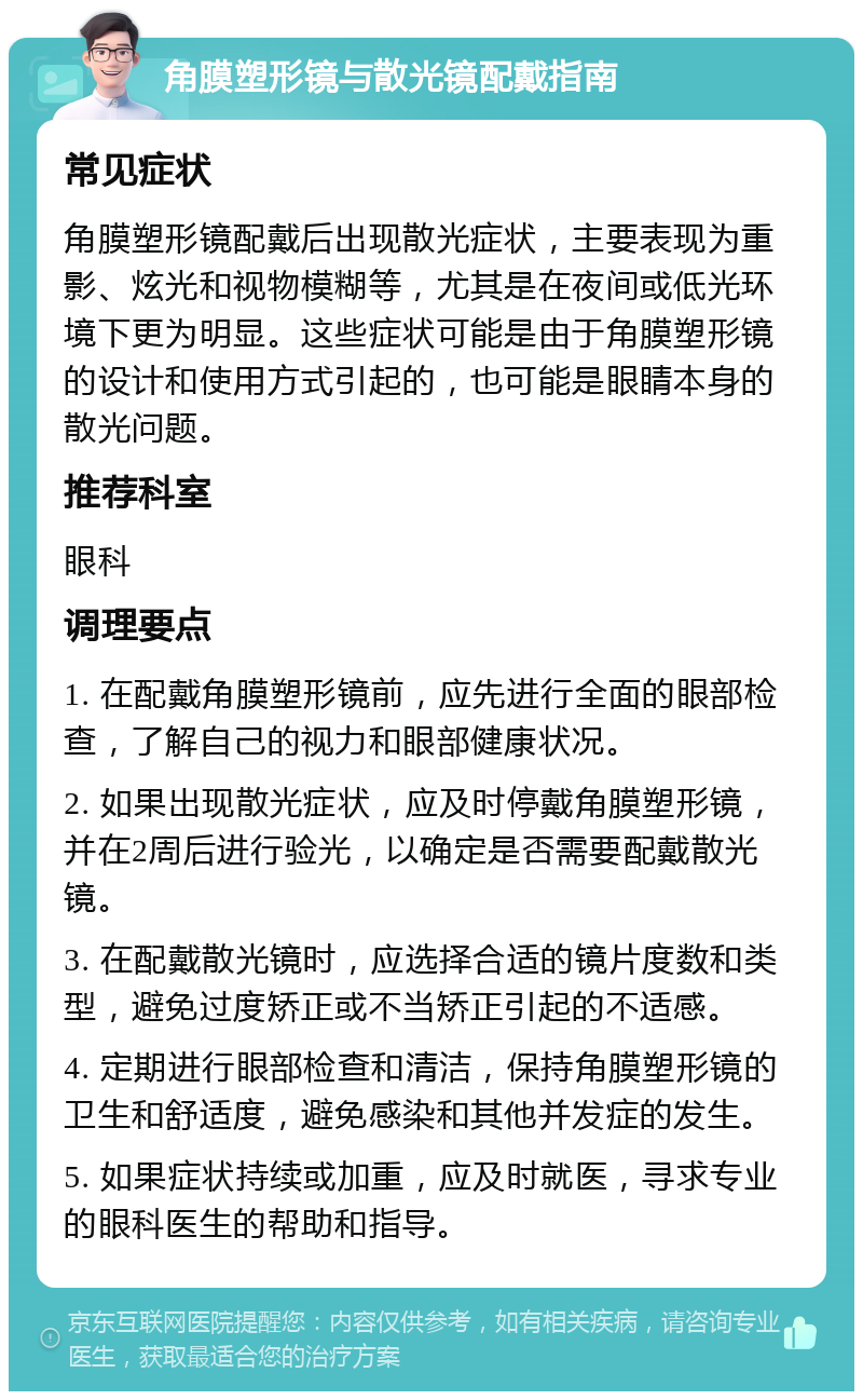 角膜塑形镜与散光镜配戴指南 常见症状 角膜塑形镜配戴后出现散光症状，主要表现为重影、炫光和视物模糊等，尤其是在夜间或低光环境下更为明显。这些症状可能是由于角膜塑形镜的设计和使用方式引起的，也可能是眼睛本身的散光问题。 推荐科室 眼科 调理要点 1. 在配戴角膜塑形镜前，应先进行全面的眼部检查，了解自己的视力和眼部健康状况。 2. 如果出现散光症状，应及时停戴角膜塑形镜，并在2周后进行验光，以确定是否需要配戴散光镜。 3. 在配戴散光镜时，应选择合适的镜片度数和类型，避免过度矫正或不当矫正引起的不适感。 4. 定期进行眼部检查和清洁，保持角膜塑形镜的卫生和舒适度，避免感染和其他并发症的发生。 5. 如果症状持续或加重，应及时就医，寻求专业的眼科医生的帮助和指导。