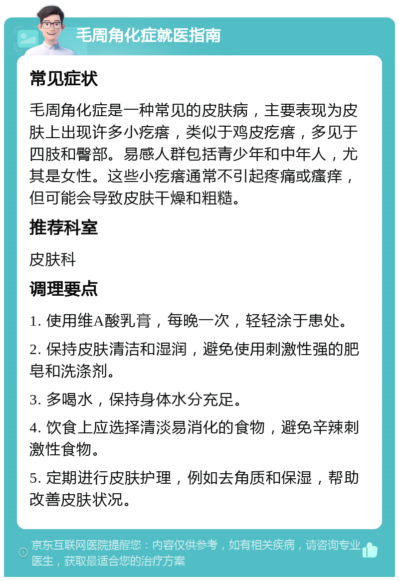 毛周角化症就医指南 常见症状 毛周角化症是一种常见的皮肤病，主要表现为皮肤上出现许多小疙瘩，类似于鸡皮疙瘩，多见于四肢和臀部。易感人群包括青少年和中年人，尤其是女性。这些小疙瘩通常不引起疼痛或瘙痒，但可能会导致皮肤干燥和粗糙。 推荐科室 皮肤科 调理要点 1. 使用维A酸乳膏，每晚一次，轻轻涂于患处。 2. 保持皮肤清洁和湿润，避免使用刺激性强的肥皂和洗涤剂。 3. 多喝水，保持身体水分充足。 4. 饮食上应选择清淡易消化的食物，避免辛辣刺激性食物。 5. 定期进行皮肤护理，例如去角质和保湿，帮助改善皮肤状况。