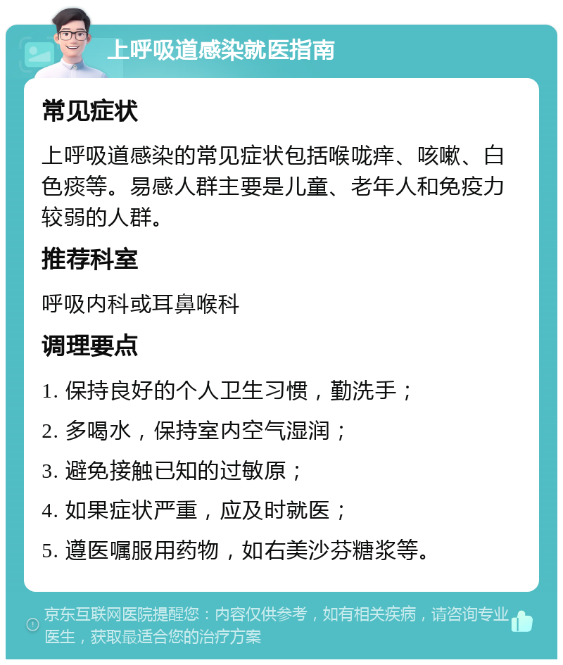 上呼吸道感染就医指南 常见症状 上呼吸道感染的常见症状包括喉咙痒、咳嗽、白色痰等。易感人群主要是儿童、老年人和免疫力较弱的人群。 推荐科室 呼吸内科或耳鼻喉科 调理要点 1. 保持良好的个人卫生习惯，勤洗手； 2. 多喝水，保持室内空气湿润； 3. 避免接触已知的过敏原； 4. 如果症状严重，应及时就医； 5. 遵医嘱服用药物，如右美沙芬糖浆等。