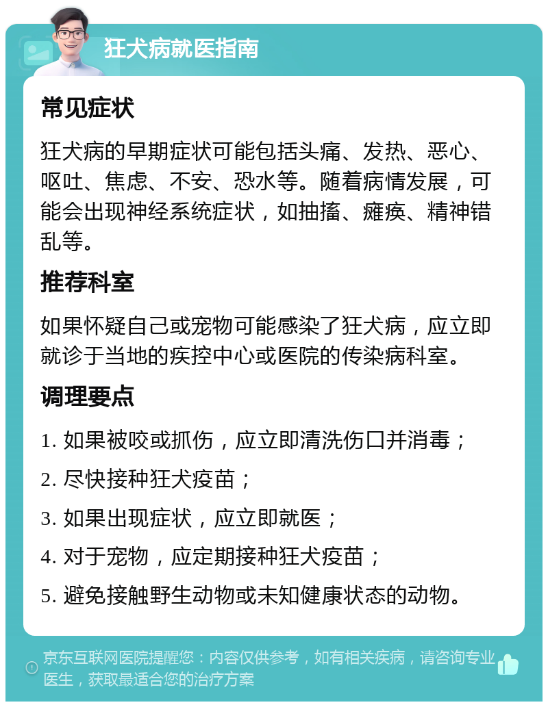 狂犬病就医指南 常见症状 狂犬病的早期症状可能包括头痛、发热、恶心、呕吐、焦虑、不安、恐水等。随着病情发展，可能会出现神经系统症状，如抽搐、瘫痪、精神错乱等。 推荐科室 如果怀疑自己或宠物可能感染了狂犬病，应立即就诊于当地的疾控中心或医院的传染病科室。 调理要点 1. 如果被咬或抓伤，应立即清洗伤口并消毒； 2. 尽快接种狂犬疫苗； 3. 如果出现症状，应立即就医； 4. 对于宠物，应定期接种狂犬疫苗； 5. 避免接触野生动物或未知健康状态的动物。