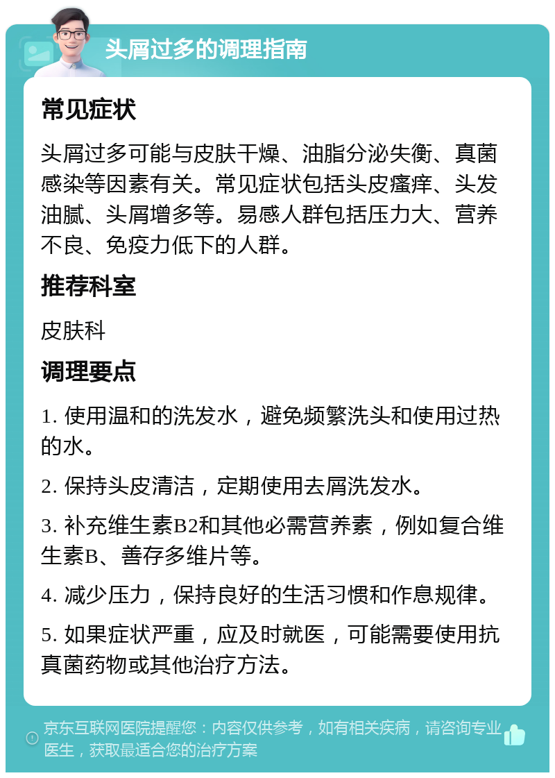 头屑过多的调理指南 常见症状 头屑过多可能与皮肤干燥、油脂分泌失衡、真菌感染等因素有关。常见症状包括头皮瘙痒、头发油腻、头屑增多等。易感人群包括压力大、营养不良、免疫力低下的人群。 推荐科室 皮肤科 调理要点 1. 使用温和的洗发水，避免频繁洗头和使用过热的水。 2. 保持头皮清洁，定期使用去屑洗发水。 3. 补充维生素B2和其他必需营养素，例如复合维生素B、善存多维片等。 4. 减少压力，保持良好的生活习惯和作息规律。 5. 如果症状严重，应及时就医，可能需要使用抗真菌药物或其他治疗方法。