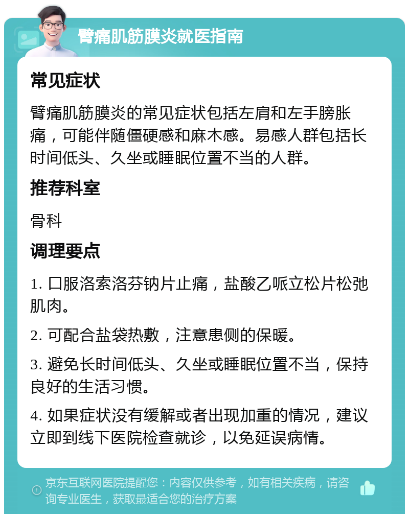 臂痛肌筋膜炎就医指南 常见症状 臂痛肌筋膜炎的常见症状包括左肩和左手膀胀痛，可能伴随僵硬感和麻木感。易感人群包括长时间低头、久坐或睡眠位置不当的人群。 推荐科室 骨科 调理要点 1. 口服洛索洛芬钠片止痛，盐酸乙哌立松片松弛肌肉。 2. 可配合盐袋热敷，注意患侧的保暖。 3. 避免长时间低头、久坐或睡眠位置不当，保持良好的生活习惯。 4. 如果症状没有缓解或者出现加重的情况，建议立即到线下医院检查就诊，以免延误病情。