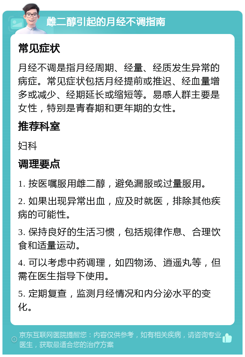 雌二醇引起的月经不调指南 常见症状 月经不调是指月经周期、经量、经质发生异常的病症。常见症状包括月经提前或推迟、经血量增多或减少、经期延长或缩短等。易感人群主要是女性，特别是青春期和更年期的女性。 推荐科室 妇科 调理要点 1. 按医嘱服用雌二醇，避免漏服或过量服用。 2. 如果出现异常出血，应及时就医，排除其他疾病的可能性。 3. 保持良好的生活习惯，包括规律作息、合理饮食和适量运动。 4. 可以考虑中药调理，如四物汤、逍遥丸等，但需在医生指导下使用。 5. 定期复查，监测月经情况和内分泌水平的变化。