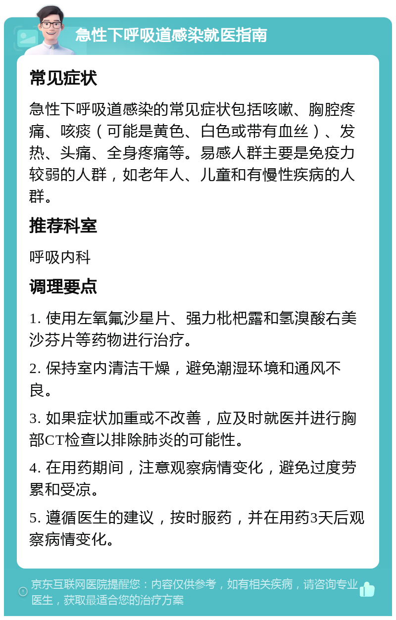 急性下呼吸道感染就医指南 常见症状 急性下呼吸道感染的常见症状包括咳嗽、胸腔疼痛、咳痰（可能是黄色、白色或带有血丝）、发热、头痛、全身疼痛等。易感人群主要是免疫力较弱的人群，如老年人、儿童和有慢性疾病的人群。 推荐科室 呼吸内科 调理要点 1. 使用左氧氟沙星片、强力枇杷露和氢溴酸右美沙芬片等药物进行治疗。 2. 保持室内清洁干燥，避免潮湿环境和通风不良。 3. 如果症状加重或不改善，应及时就医并进行胸部CT检查以排除肺炎的可能性。 4. 在用药期间，注意观察病情变化，避免过度劳累和受凉。 5. 遵循医生的建议，按时服药，并在用药3天后观察病情变化。