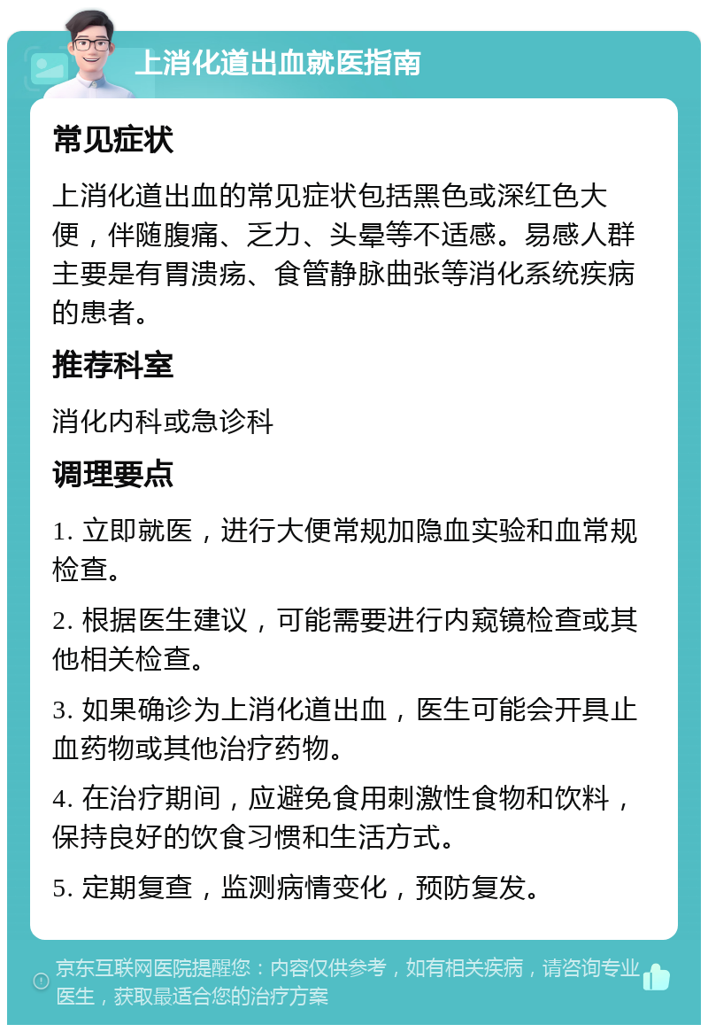 上消化道出血就医指南 常见症状 上消化道出血的常见症状包括黑色或深红色大便，伴随腹痛、乏力、头晕等不适感。易感人群主要是有胃溃疡、食管静脉曲张等消化系统疾病的患者。 推荐科室 消化内科或急诊科 调理要点 1. 立即就医，进行大便常规加隐血实验和血常规检查。 2. 根据医生建议，可能需要进行内窥镜检查或其他相关检查。 3. 如果确诊为上消化道出血，医生可能会开具止血药物或其他治疗药物。 4. 在治疗期间，应避免食用刺激性食物和饮料，保持良好的饮食习惯和生活方式。 5. 定期复查，监测病情变化，预防复发。