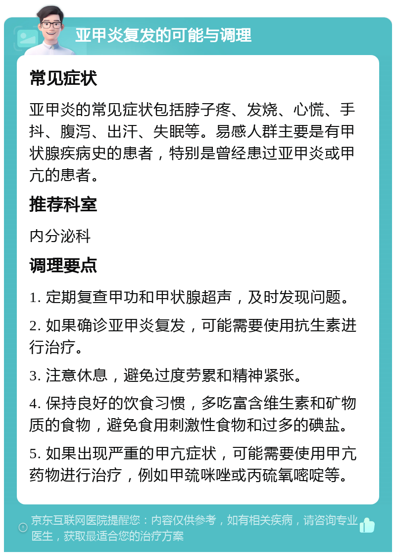 亚甲炎复发的可能与调理 常见症状 亚甲炎的常见症状包括脖子疼、发烧、心慌、手抖、腹泻、出汗、失眠等。易感人群主要是有甲状腺疾病史的患者，特别是曾经患过亚甲炎或甲亢的患者。 推荐科室 内分泌科 调理要点 1. 定期复查甲功和甲状腺超声，及时发现问题。 2. 如果确诊亚甲炎复发，可能需要使用抗生素进行治疗。 3. 注意休息，避免过度劳累和精神紧张。 4. 保持良好的饮食习惯，多吃富含维生素和矿物质的食物，避免食用刺激性食物和过多的碘盐。 5. 如果出现严重的甲亢症状，可能需要使用甲亢药物进行治疗，例如甲巯咪唑或丙硫氧嘧啶等。