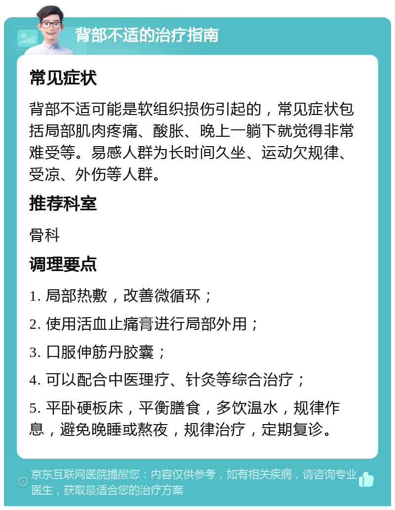 背部不适的治疗指南 常见症状 背部不适可能是软组织损伤引起的，常见症状包括局部肌肉疼痛、酸胀、晚上一躺下就觉得非常难受等。易感人群为长时间久坐、运动欠规律、受凉、外伤等人群。 推荐科室 骨科 调理要点 1. 局部热敷，改善微循环； 2. 使用活血止痛膏进行局部外用； 3. 口服伸筋丹胶囊； 4. 可以配合中医理疗、针灸等综合治疗； 5. 平卧硬板床，平衡膳食，多饮温水，规律作息，避免晚睡或熬夜，规律治疗，定期复诊。