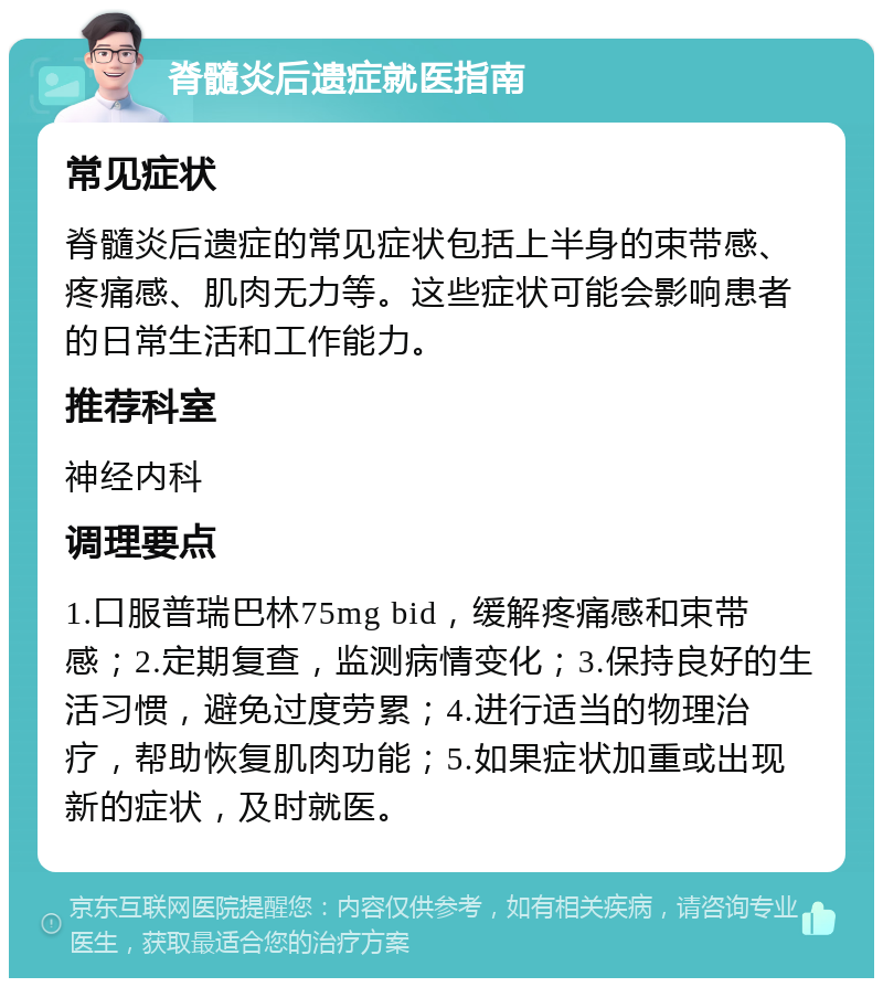 脊髓炎后遗症就医指南 常见症状 脊髓炎后遗症的常见症状包括上半身的束带感、疼痛感、肌肉无力等。这些症状可能会影响患者的日常生活和工作能力。 推荐科室 神经内科 调理要点 1.口服普瑞巴林75mg bid，缓解疼痛感和束带感；2.定期复查，监测病情变化；3.保持良好的生活习惯，避免过度劳累；4.进行适当的物理治疗，帮助恢复肌肉功能；5.如果症状加重或出现新的症状，及时就医。