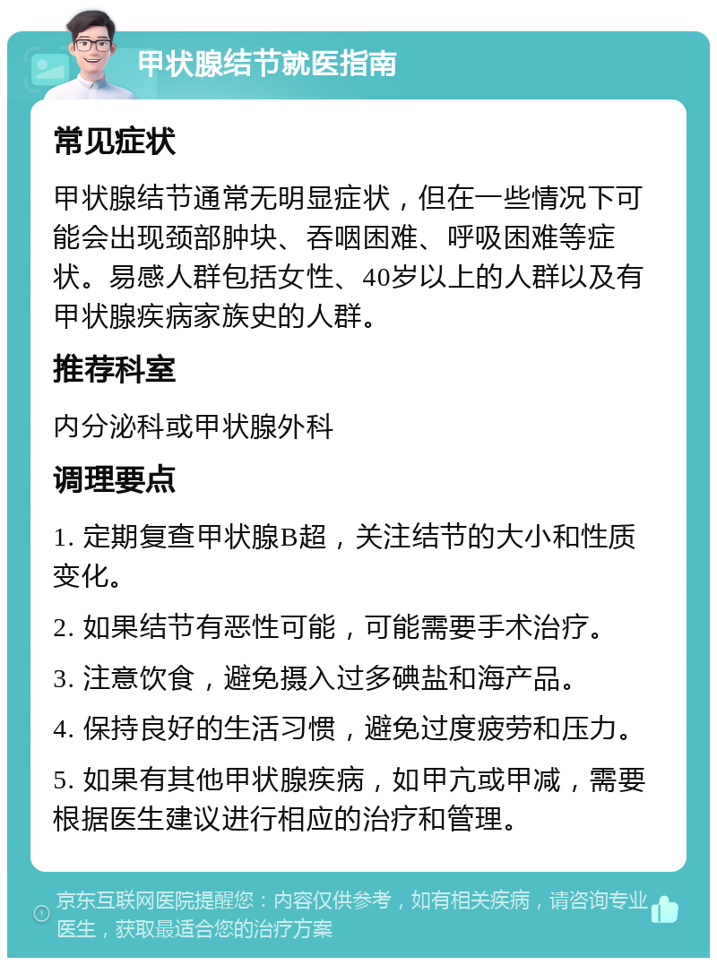 甲状腺结节就医指南 常见症状 甲状腺结节通常无明显症状，但在一些情况下可能会出现颈部肿块、吞咽困难、呼吸困难等症状。易感人群包括女性、40岁以上的人群以及有甲状腺疾病家族史的人群。 推荐科室 内分泌科或甲状腺外科 调理要点 1. 定期复查甲状腺B超，关注结节的大小和性质变化。 2. 如果结节有恶性可能，可能需要手术治疗。 3. 注意饮食，避免摄入过多碘盐和海产品。 4. 保持良好的生活习惯，避免过度疲劳和压力。 5. 如果有其他甲状腺疾病，如甲亢或甲减，需要根据医生建议进行相应的治疗和管理。