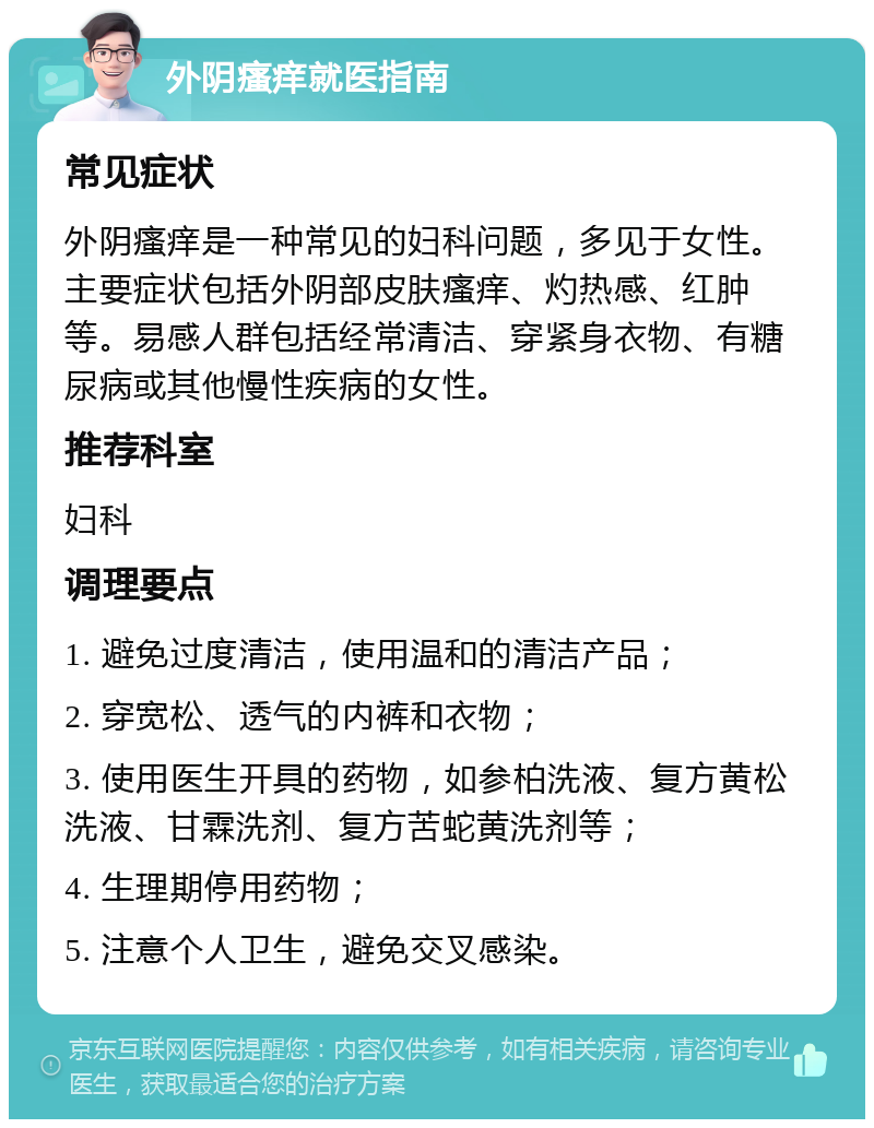 外阴瘙痒就医指南 常见症状 外阴瘙痒是一种常见的妇科问题，多见于女性。主要症状包括外阴部皮肤瘙痒、灼热感、红肿等。易感人群包括经常清洁、穿紧身衣物、有糖尿病或其他慢性疾病的女性。 推荐科室 妇科 调理要点 1. 避免过度清洁，使用温和的清洁产品； 2. 穿宽松、透气的内裤和衣物； 3. 使用医生开具的药物，如参柏洗液、复方黄松洗液、甘霖洗剂、复方苦蛇黄洗剂等； 4. 生理期停用药物； 5. 注意个人卫生，避免交叉感染。