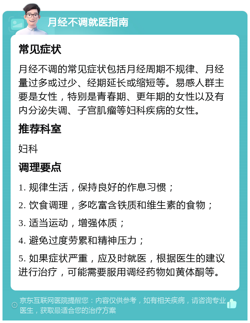 月经不调就医指南 常见症状 月经不调的常见症状包括月经周期不规律、月经量过多或过少、经期延长或缩短等。易感人群主要是女性，特别是青春期、更年期的女性以及有内分泌失调、子宫肌瘤等妇科疾病的女性。 推荐科室 妇科 调理要点 1. 规律生活，保持良好的作息习惯； 2. 饮食调理，多吃富含铁质和维生素的食物； 3. 适当运动，增强体质； 4. 避免过度劳累和精神压力； 5. 如果症状严重，应及时就医，根据医生的建议进行治疗，可能需要服用调经药物如黄体酮等。