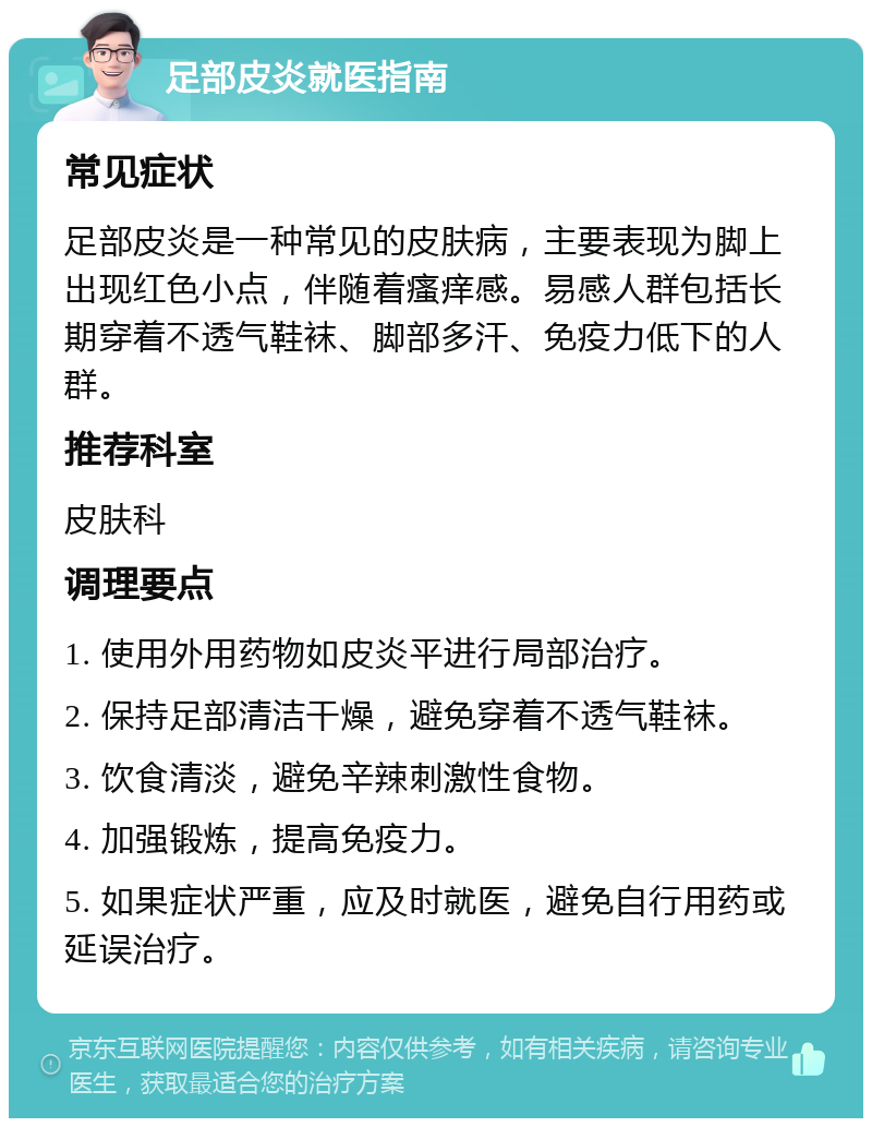 足部皮炎就医指南 常见症状 足部皮炎是一种常见的皮肤病，主要表现为脚上出现红色小点，伴随着瘙痒感。易感人群包括长期穿着不透气鞋袜、脚部多汗、免疫力低下的人群。 推荐科室 皮肤科 调理要点 1. 使用外用药物如皮炎平进行局部治疗。 2. 保持足部清洁干燥，避免穿着不透气鞋袜。 3. 饮食清淡，避免辛辣刺激性食物。 4. 加强锻炼，提高免疫力。 5. 如果症状严重，应及时就医，避免自行用药或延误治疗。